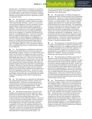 MODULE 2 INTERNAL CONTROL 71
provides only a very limited test of existence or occurrence.
Answer (d) is incorrect because verifying the preparation of
the monthly payroll account bank reconciliation is unlikely
to provide evidence on the existence or occurrence assertion,
although some possibility does exist if signatures on checks
are analyzed in detail.
80. (c) The requirement is to identify the situation in
which it is most likely that an auditor would assess control
risk for payroll at the maximum. Answer (c) is correct be-
cause the payroll department, which is essentially a record-
keeping function, should not also authorize payroll rate
changes. Under strong internal control recordkeeping, au-
thorization, and custody over assets should be segregated.
Answer (a) is incorrect because examining authorization
forms for new employees is consistent with the payroll de-
partment’s recordkeeping function. Answer (b) is incorrect
because comparing payroll registers with original batch
transmittal data is a control relating to recordkeeping. An-
swer (d) is incorrect because while the actual hiring of em-
ployees is normally done in the personnel department, al-
lowing the payroll department supervisor to hire subordi-
nates, with proper approval, is not as inconsistent with pay-
roll’s recordkeeping function as is authorizing rate changes
for all employees.
81. (c) The requirement is to identify the control most
likely to prevent direct labor hours from being charged to
manufacturing overhead. Answer (c) is correct because time
tickets may be coded as to whether direct labor on various
projects was involved. Accordingly, using time tickets will
help identify direct labor costs. Answer (a) is incorrect be-
cause while periodic counts of work in process may provide
a control over physical units of production, the counts will
not in general provide assurance that direct labor hours are
properly charged to the product rather than to manufacturing
overhead. Answer (b) is incorrect because comparing daily
journal entries with production orders will not in general
identify costs that have been omitted from direct labor due to
the level of aggregation of the entries. Answer (d) is incor-
rect because the reconciliation of work in process inventory
with budgets will provide only very limited detection ability
relating to the charging of direct labor to manufacturing
overhead.
82. (a) The requirement is to determine the individual(s)
who should distribute paychecks and have custody of un-
claimed paychecks. Answer (a) is correct because these
custody functions should not be performed by the payroll
department which is a recordkeeping function. Under
proper internal control recordkeeping, custody, and authori-
zation of transactions should be segregated.
83. (c) If payment of wages were to be in cash, each
employee receiving payment should be required to sign a
receipt for the amount of pay received. Thus, there would
be control over the total amount disbursed as well as
amounts disbursed to each individual employee. Answer (a)
is incorrect because if a signed receipt is not received from
each employee paid, there would be no proof of payment.
Even though the pay envelopes include both cash and a
computation of net wages, the employees should have the
opportunity to count the cash received before signing a pay-
roll receipt. Answer (b) is incorrect because unclaimed pay
envelopes should not be retained by the paymaster, but
rather deposited in a bank account by the cashier. An-
swer (d) is incorrect because the wage payment will be made
in cash and not by check. Accordingly, a receipt must be
obtained for each cash payment.
84. (a) The requirement is to identify the purpose of
segregating the duties of hiring personnel and of distributing
payroll checks. Answer (a) is correct because the hiring of
personnel is an authorization function while the distribution
of checks is a custody function. Thus, in order to properly
segregate authorization from custody, these duties should
not be performed by the same individual. The combination
of these two functions in the same position would create the
possibility of the addition of a fictitious employee to the
payroll and subsequent misappropriation of paychecks.
Answer (b) is incorrect because the functions involved are
not primarily operational or recordkeeping. Answer (c) is
incorrect because the treasury function, and not the control-
lership function, will normally be responsible for distribut-
ing payroll checks. Answer (d) is incorrect because segre-
gation of duties does not directly address administrative
controls vs. internal accounting controls.
85. (c) The requirement is to determine the best method
to minimize the opportunities for fraud for unclaimed cash
in a cash payroll system. For a cash payroll the best control
is to get the unclaimed cash out of the firm’s physical con-
trol and into the bank. Answer (a) is incorrect because
maintaining the accountability for cash which is in a safe-
deposit box is difficult. Answers (b) and (d) are incorrect
because the cash need not be kept by the firm.
86. (c) The requirement is to identify a reason why an
auditor may observe the distribution of paychecks. An-
swer (c) is correct because an employee’s presence to collect
the paycheck provides evidence that the employee actually
exists and is currently employed by the client. Answer (a) is
incorrect because the distributions of payroll checks would
not reveal whether payrate authorization is properly sepa-
rated from the operating function. Answer (b) is incorrect
because the paycheck distribution does not provide informa-
tion on whether deductions from gross pay have been cal-
culated properly. Answer (d) is incorrect because observa-
tion of the paycheck distribution process does not of itself
provide assurance that the paychecks agree with the related
payroll register and time cards.
87. (a) The requirement is to determine the department
most likely to approve change in pay rates and deductions
from employee salaries. Answer (a) is correct because the
personnel department, which has the primary objective of
planning, controlling and coordinating employees, will de-
termine that proposed salary increases (often recommended
by supervisors of employees) are consistent with the com-
pany’s salary guidelines and will approve changes in deduc-
tions. Answers (b) and (c) are incorrect because the trea-
surer and controller will in general initiate the pay rate
change process for only those employees within their de-
partments and will not generally approve changes for em-
ployees outside their departments. Answer (d) is incorrect
because the payroll functions is a recordkeeping function
which will modify employee pay rates based on approved
changes from personnel. Payroll should not have authority
regarding pay rates and deductions.
 