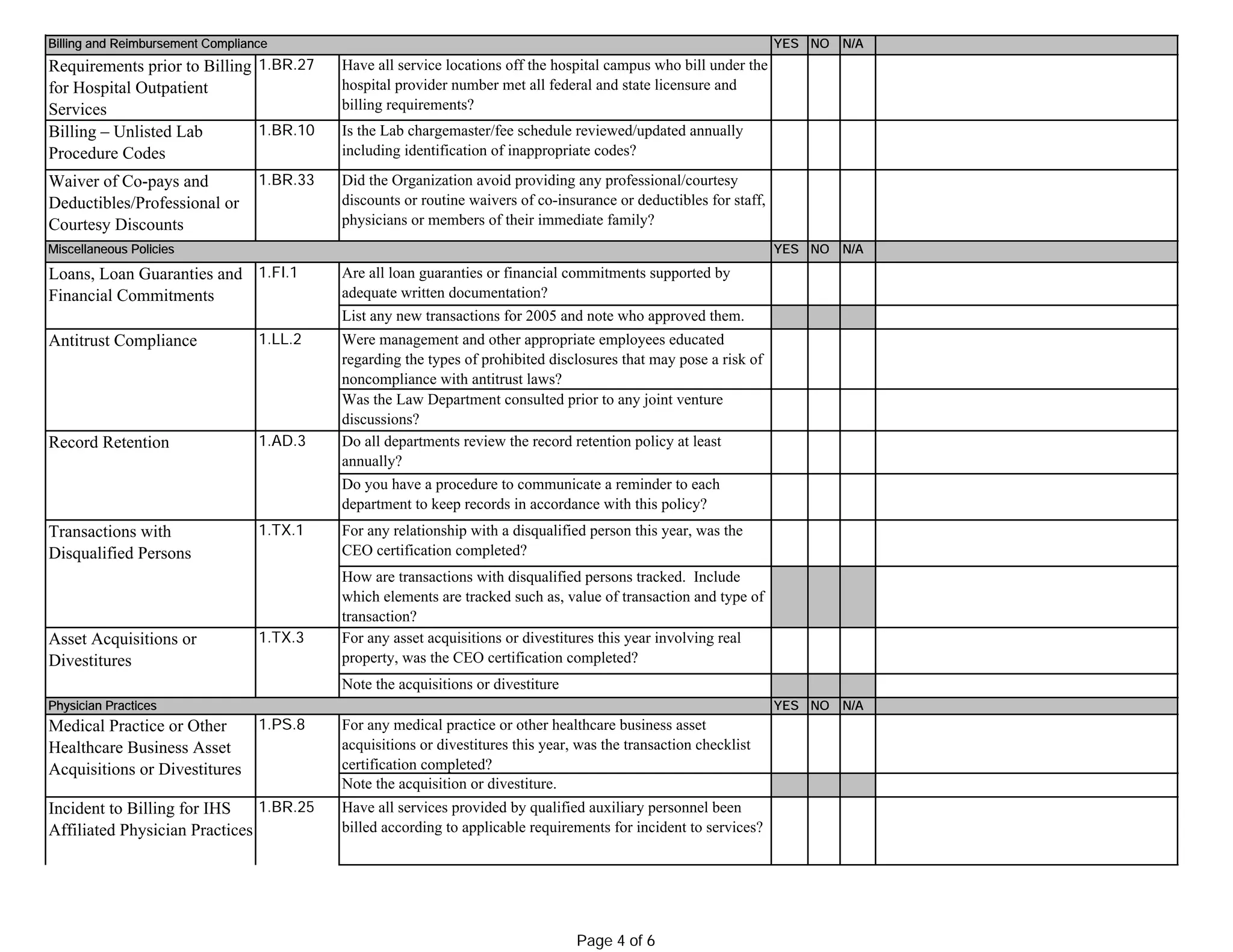 YES NO N/A
Requirements prior to Billing
for Hospital Outpatient
Services
1.BR.27
Billing – Unlisted Lab
Procedure Codes
1.BR.10
Waiver of Co-pays and
Deductibles/Professional or
Courtesy Discounts
1.BR.33
YES NO N/A
1.LL.2
YES NO N/A
Incident to Billing for IHS
Affiliated Physician Practices
1.BR.25
Transactions with
Disqualified Persons
1.TX.1
How are transactions with disqualified persons tracked. Include
which elements are tracked such as, value of transaction and type of
transaction?
Antitrust Compliance
1.AD.3
Do you have a procedure to communicate a reminder to each
department to keep records in accordance with this policy?
Asset Acquisitions or
Divestitures
1.FI.1
Loans, Loan Guaranties and
Financial Commitments
Are all loan guaranties or financial commitments supported by
adequate written documentation?
List any new transactions for 2005 and note who approved them.
Is the Lab chargemaster/fee schedule reviewed/updated annually
including identification of inappropriate codes?
Have all service locations off the hospital campus who bill under the
hospital provider number met all federal and state licensure and
billing requirements?
Physician Practices
1.PS.8
Have all services provided by qualified auxiliary personnel been
billed according to applicable requirements for incident to services?
Note the acquisition or divestiture.
Billing and Reimbursement Compliance
For any relationship with a disqualified person this year, was the
CEO certification completed?
Was the Law Department consulted prior to any joint venture
discussions?
Do all departments review the record retention policy at least
annually?
For any medical practice or other healthcare business asset
acquisitions or divestitures this year, was the transaction checklist
certification completed?
Note the acquisitions or divestiture
1.TX.3
Miscellaneous Policies
Did the Organization avoid providing any professional/courtesy
discounts or routine waivers of co-insurance or deductibles for staff,
physicians or members of their immediate family?
Medical Practice or Other
Healthcare Business Asset
Acquisitions or Divestitures
Record Retention
For any asset acquisitions or divestitures this year involving real
property, was the CEO certification completed?
Were management and other appropriate employees educated
regarding the types of prohibited disclosures that may pose a risk of
noncompliance with antitrust laws?
Page 4 of 6
 