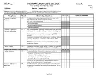 HOSPITAL COMPLIANCE MONITORING CHECKLIST
Year Ending: December 31, 2005 Email:
Affiliate: Person Completing: Fax:
All "No" answers should include an explanation in the General Comments column.
Corporate Compliance Policy Availability and Education
Code of Conduct 1.CE.2
Compliance with Standards on Employee Disclosures YES NO N/A
Screening of Employee
Applicants
1.HR.1
Were initial Conflict of Interest forms distributed in 2005 to
-Reporting Physicians upon appointment?
Does annual compliance training include a review of this policy and
distribution or review of the "Guide to Employee Conduct?"
- other affiliate boards?
Corporate Compliance
Program
1.CE.1
Employee Compliance
Education & Training
1.CE.11
Comment on compliance tools used to monitor completion. Indicate
percentage of employees completed as of December 31, 2005.
Conflict of Interest 1.CE.3
-Corporate Officers upon start of employment?
-Members of the Board upon election?
-Key Employees upon start of employment?
Did you provide copies of Conflict of Interest forms completed
during the year to the Director of Internal Audit?
Have the appropriate background investigations and verification of
licensure/certification been performed prior to the hire date for new
employees?
Policy Name Monitoring Objectives
Policy #
How often were reports made to
What types of penalties are assessed against employees who do not
complete the training?
Was annual mandatory compliance training offered to all employees
and included the required basic elements detailed within this policy?
Did the mandatory training include topics regarding HIPAA
security?
- the corporate board?
- the affiliate hospital board?
N/A
Return To:
Were presentations regarding compliance activities made to the
affiliate board by the affiliate compliance officer?
NO General Comments
YES
Page 1 of 6
 