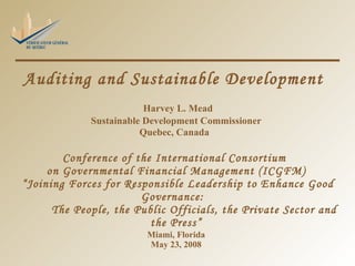 Auditing and Sustainable Development    Harvey L. Mead Sustainable Development Commissioner Quebec, Canada   Conference of the International Consortium  on Governmental Financial Management (ICGFM)  “Joining Forces for Responsible Leadership to Enhance Good Governance:    The People, the Public Officials, the Private Sector and the Press” Miami, Florida May 23, 2008 