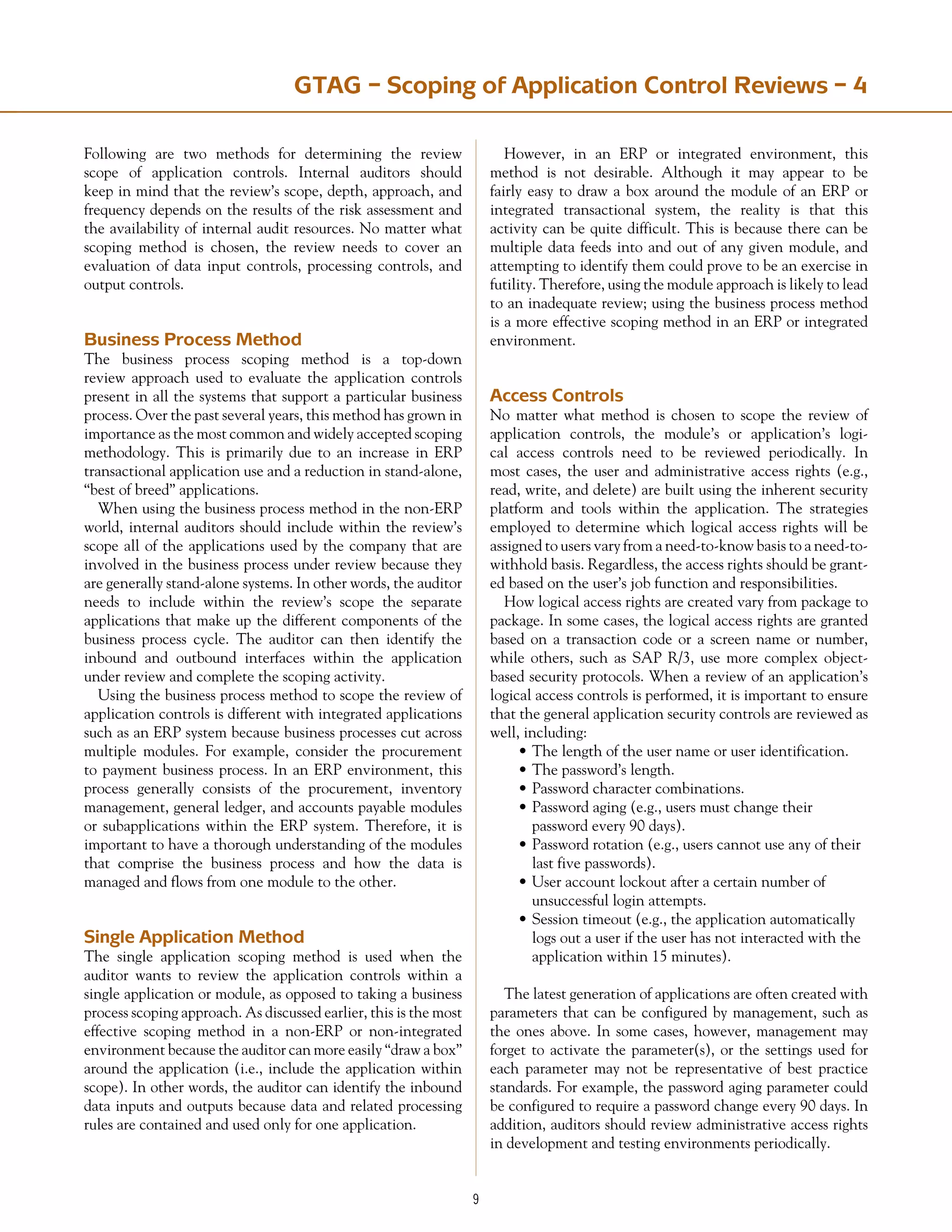 GTAG – Scoping of Application Control Reviews – 4
Following are two methods for determining the review
scope of application controls. Internal auditors should
keep in mind that the review’s scope, depth, approach, and
frequency depends on the results of the risk assessment and
the availability of internal audit resources. No matter what
scoping method is chosen, the review needs to cover an
evaluation of data input controls, processing controls, and
output controls.
Business Process Method
The business process scoping method is a top-down
review approach used to evaluate the application controls
present in all the systems that support a particular business
process. Over the past several years, this method has grown in
importance as the most common and widely accepted scoping
methodology. This is primarily due to an increase in ERP
transactional application use and a reduction in stand-alone,
“best of breed” applications.
When using the business process method in the non-ERP
world, internal auditors should include within the review’s
scope all of the applications used by the company that are
involved in the business process under review because they
are generally stand-alone systems. In other words, the auditor
needs to include within the review’s scope the separate
applications that make up the different components of the
business process cycle. The auditor can then identify the
inbound and outbound interfaces within the application
under review and complete the scoping activity.
Using the business process method to scope the review of
application controls is different with integrated applications
such as an ERP system because business processes cut across
multiple modules. For example, consider the procurement
to payment business process. In an ERP environment, this
process generally consists of the procurement, inventory
management, general ledger, and accounts payable modules
or subapplications within the ERP system. Therefore, it is
important to have a thorough understanding of the modules
that comprise the business process and how the data is
managed and flows from one module to the other.
Single Application Method
The single application scoping method is used when the
auditor wants to review the application controls within a
single application or module, as opposed to taking a business
process scoping approach. As discussed earlier, this is the most
effective scoping method in a non-ERP or non-integrated
environment because the auditor can more easily “draw a box”
around the application (i.e., include the application within
scope). In other words, the auditor can identify the inbound
data inputs and outputs because data and related processing
rules are contained and used only for one application.
However, in an ERP or integrated environment, this
method is not desirable. Although it may appear to be
fairly easy to draw a box around the module of an ERP or
integrated transactional system, the reality is that this
activity can be quite difficult. This is because there can be
multiple data feeds into and out of any given module, and
attempting to identify them could prove to be an exercise in
futility. Therefore, using the module approach is likely to lead
to an inadequate review; using the business process method
is a more effective scoping method in an ERP or integrated
environment.
Access Controls
No matter what method is chosen to scope the review of
application controls, the module’s or application’s logi-
cal access controls need to be reviewed periodically. In
most cases, the user and administrative access rights (e.g.,
read, write, and delete) are built using the inherent security
platform and tools within the application. The strategies
employed to determine which logical access rights will be
assigned to users vary from a need-to-know basis to a need-to-
withhold basis. Regardless, the access rights should be grant-
ed based on the user’s job function and responsibilities.
How logical access rights are created vary from package to
package. In some cases, the logical access rights are granted
based on a transaction code or a screen name or number,
while others, such as SAP R/3, use more complex object-
based security protocols. When a review of an application’s
logical access controls is performed, it is important to ensure
that the general application security controls are reviewed as
well, including:
•	The length of the user name or user identification.
•	The password’s length.
•	Password character combinations.
•	Password aging (e.g., users must change their
	 password every 90 days).
•	Password rotation (e.g., users cannot use any of their
	 last five passwords).
•	User account lockout after a certain number of
	 unsuccessful login attempts.
•	Session timeout (e.g., the application automatically
	 logs out a user if the user has not interacted with the
	 application within 15 minutes).
The latest generation of applications are often created with
parameters that can be configured by management, such as
the ones above. In some cases, however, management may
forget to activate the parameter(s), or the settings used for
each parameter may not be representative of best practice
standards. For example, the password aging parameter could
be configured to require a password change every 90 days. In
addition, auditors should review administrative access rights
in development and testing environments periodically.
 