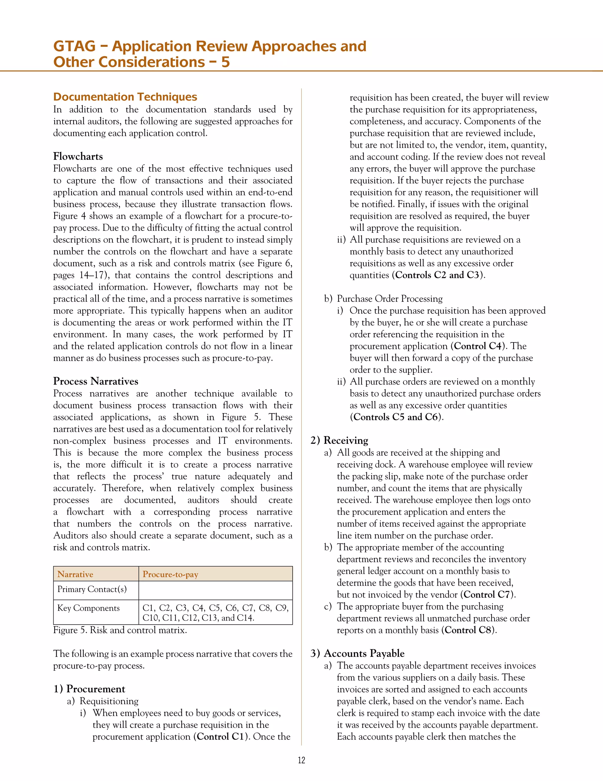 12
Documentation Techniques
In addition to the documentation standards used by
internal auditors, the following are suggested approaches for
documenting each application control.
Flowcharts
Flowcharts are one of the most effective techniques used
to capture the flow of transactions and their associated
application and manual controls used within an end-to-end
business process, because they illustrate transaction flows.
Figure 4 shows an example of a flowchart for a procure-to-
pay process. Due to the difficulty of fitting the actual control
descriptions on the flowchart, it is prudent to instead simply
number the controls on the flowchart and have a separate
document, such as a risk and controls matrix (see Figure 6,
pages 14–17), that contains the control descriptions and
associated information. However, flowcharts may not be
practical all of the time, and a process narrative is sometimes
more appropriate. This typically happens when an auditor
is documenting the areas or work performed within the IT
environment. In many cases, the work performed by IT
and the related application controls do not flow in a linear
manner as do business processes such as procure-to-pay.
Process Narratives
Process narratives are another technique available to
document business process transaction flows with their
associated applications, as shown in Figure 5. These
narratives are best used as a documentation tool for relatively
non-complex business processes and IT environments.
This is because the more complex the business process
is, the more difficult it is to create a process narrative
that reflects the process’ true nature adequately and
accurately. Therefore, when relatively complex business
processes are documented, auditors should create
a flowchart with a corresponding process narrative
that numbers the controls on the process narrative.
Auditors also should create a separate document, such as a
risk and controls matrix.
Narrative Procure-to-pay
Primary Contact(s)
Key Components C1, C2, C3, C4, C5, C6, C7, C8, C9,
C10, C11, C12, C13, and C14.
Figure 5. Risk and control matrix.
The following is an example process narrative that covers the
procure-to-pay process.
1) Procurement
a)	 Requisitioning
i)	 When employees need to buy goods or services,
	 they will create a purchase requisition in the
	 procurement application (Control C1). Once the
	 requisition has been created, the buyer will review
	 the purchase requisition for its appropriateness,
	 completeness, and accuracy. Components of the
	 purchase requisition that are reviewed include, 	
	 but are not limited to, the vendor, item, quantity,
	 and account coding. If the review does not reveal
	 any errors, the buyer will approve the purchase
	 requisi­tion. If the buyer rejects the purchase
	 requisition for any reason, the requisitioner will
	 be notified. Finally, if issues with the original
	 requisition are resolved as required, the buyer
	 will approve the requisition.
ii)	All purchase requisitions are reviewed on a
	 monthly basis to detect any unauthorized
	 requisitions as well as any excessive order
	 quantities (Controls C2 and C3).
b)	 Purchase Order Processing
i)	 Once the purchase requisition has been approved
	 by the buyer, he or she will create a purchase
	 order referencing the requisition in the
	 procurement application (Control C4). The
	 buyer will then forward a copy of the purchase
	 order to the supplier.
ii)	All purchase orders are reviewed on a monthly
	 basis to detect any unauthorized purchase orders
	 as well as any excessive order quantities
	 (Controls C5 and C6).
2) Receiving
a)	 All goods are received at the shipping and
	 receiving dock. A warehouse employee will review
	 the packing slip, make note of the purchase order
	 number, and count the items that are physically
	 received. The warehouse employee then logs onto
	 the procurement application and enters the
	 number of items received against the appropriate
	 line item number on the purchase order.
b)	 The appropriate member of the accounting
	 department reviews and reconciles the inventory
	 general ledger account on a monthly basis to
	 determine the goods that have been received,
	 but not invoiced by the vendor (Control C7).
c)	 The appropriate buyer from the purchasing
	 department reviews all unmatched purchase order
	 reports on a monthly basis (Control C8).
3) Accounts Payable
a)	 The accounts payable department receives invoices
	 from the various suppliers on a daily basis. These
	 invoices are sorted and assigned to each accounts
	 payable clerk, based on the vendor’s name. Each
	 clerk is required to stamp each invoice with the date
	 it was received by the accounts payable department.
	 Each accounts payable clerk then matches the
GTAG – Application Review Approaches and
Other Considerations – 5
 
