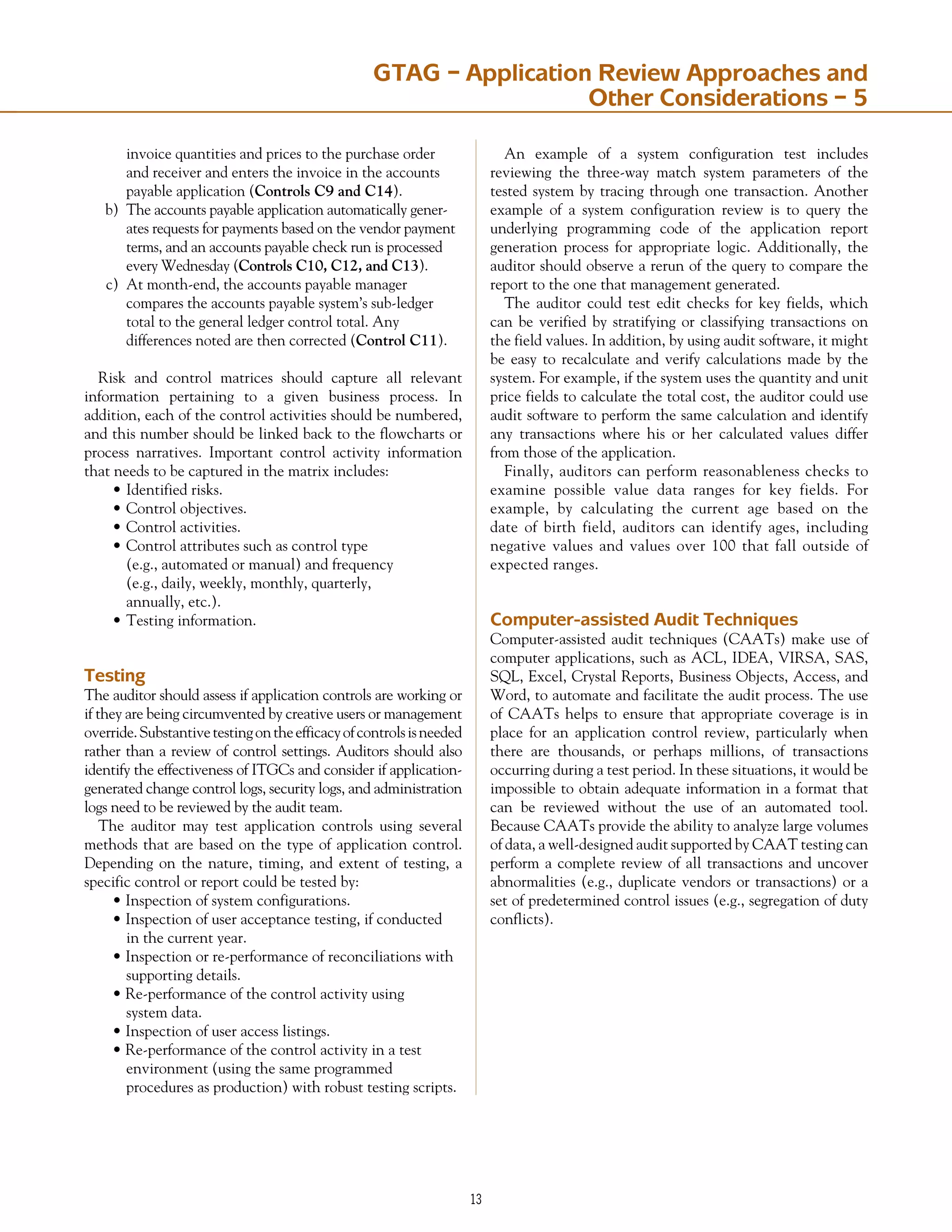 13
	 invoice quantities and prices to the purchase order
	 and receiver and enters the invoice in the accounts
	 payable application (Controls C9 and C14).
b)	 The accounts payable application automatically gener-
ates requests for payments based on the vendor payment
terms, and an accounts payable check run is processed
every Wednesday (Controls C10, C12, and C13).
c)	 At month-end, the accounts payable manager
	 compares the accounts payable system’s sub-ledger
	 total to the general ledger control total. Any
	 differences noted are then corrected (Control C11).
Risk and control matrices should capture all relevant
information pertaining to a given business process. In
addition, each of the control activities should be numbered,
and this number should be linked back to the flowcharts or
process narratives. Important control activity information
that needs to be captured in the matrix includes:
•	Identified risks.
•	Control objectives.
•	Control activities.
•	Control attributes such as control type
	 (e.g., automated or manual) and frequency
	 (e.g., daily, weekly, monthly, quarterly,
	 annually, etc.).
•	Testing information.
Testing
The auditor should assess if application controls are working or
if they are being circumvented by creative users or management
override.Substantivetestingontheefficacyofcontrolsisneeded
rather than a review of control settings. Auditors should also
identify the effectiveness of ITGCs and consider if application-
generated change control logs, security logs, and administration
logs need to be reviewed by the audit team.
The auditor may test application controls using several
methods that are based on the type of application control.
Depending on the nature, timing, and extent of testing, a
specific control or report could be tested by:
• Inspection of system configurations.
• Inspection of user acceptance testing, if conducted
	 in the current year.
• Inspection or re-performance of reconciliations with
	 supporting details.
• Re-performance of the control activity using
	 system data.
• Inspection of user access listings.
• Re-performance of the control activity in a test
	 environment (using the same programmed
	 procedures as production) with robust testing scripts.
An example of a system configuration test includes
reviewing the three-way match system parameters of the
tested system by tracing through one transaction. Another
example of a system configuration review is to query the
underlying programming code of the application report
generation process for appropriate logic. Additionally, the
auditor should observe a rerun of the query to compare the
report to the one that management generated.
The auditor could test edit checks for key fields, which
can be verified by stratifying or classifying transactions on
the field values. In addition, by using audit software, it might
be easy to recalculate and verify calculations made by the
system. For example, if the system uses the quantity and unit
price fields to calculate the total cost, the auditor could use
audit software to perform the same calculation and identify
any transactions where his or her calculated values differ
from those of the application.
Finally, auditors can perform reasonableness checks to
examine possible value data ranges for key fields. For
example, by calculating the current age based on the
date of birth field, auditors can identify ages, including
negative values and values over 100 that fall outside of
expected ranges.
Computer-assisted Audit Techniques
Computer-assisted audit techniques (CAATs) make use of
computer applications, such as ACL, IDEA, VIRSA, SAS,
SQL, Excel, Crystal Reports, Business Objects, Access, and
Word, to automate and facilitate the audit process. The use
of CAATs helps to ensure that appropriate coverage is in
place for an application control review, particularly when
there are thousands, or perhaps millions, of transactions
occurring during a test period. In these situations, it would be
impossible to obtain adequate information in a format that
can be reviewed without the use of an automated tool.
Because CAATs provide the ability to analyze large volumes
of data, a well-designed audit supported by CAAT testing can
perform a complete review of all transactions and uncover
abnormalities (e.g., duplicate vendors or transactions) or a
set of predetermined control issues (e.g., segregation of duty
conflicts).
GTAG – Application Review Approaches and
Other Considerations – 5
 