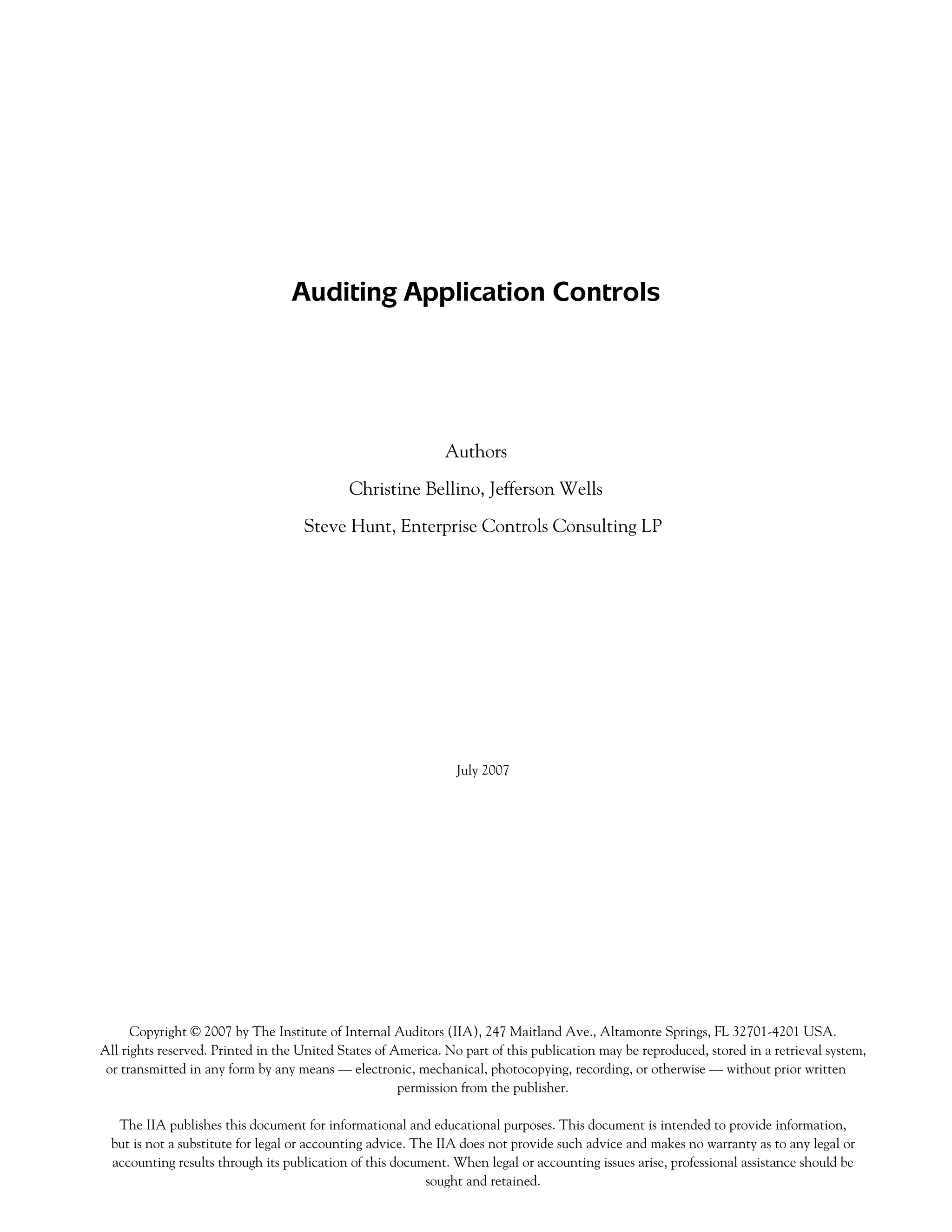 Auditing Application Controls
Authors
Christine Bellino, Jefferson Wells
Steve Hunt, Enterprise Controls Consulting LP
July 2007
Copyright © 2007 by The Institute of Internal Auditors (IIA), 247 Maitland Ave., Altamonte Springs, FL 32701-4201 USA.
All rights reserved. Printed in the United States of America. No part of this publication may be reproduced, stored in a retrieval system,
or transmitted in any form by any means — electronic, mechanical, photocopying, recording, or otherwise — without prior written
permission from the publisher.
The IIA publishes this document for informational and educational purposes. This document is intended to provide information,
but is not a substitute for legal or accounting advice. The IIA does not provide such advice and makes no warranty as to any legal or
accounting results through its publication of this document. When legal or accounting issues arise, professional assistance should be
sought and retained.
 