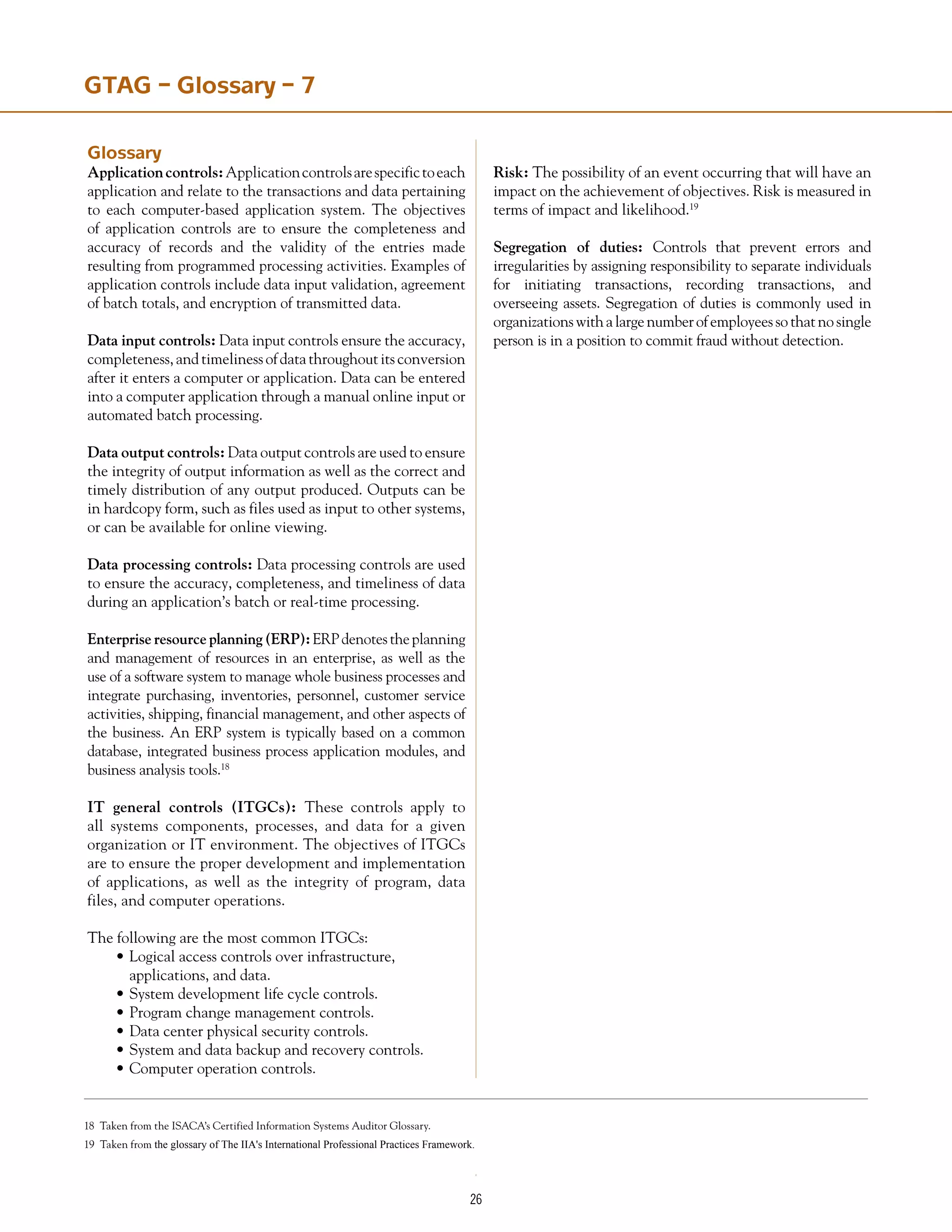 26
GTAG – Glossary – 7
Glossary
Applicationcontrols:Applicationcontrolsarespecifictoeach
application and relate to the transactions and data pertaining
to each computer-based application system. The objectives
of application controls are to ensure the completeness and
accuracy of records and the validity of the entries made
resulting from programmed processing activities. Examples of
application controls include data input validation, agreement
of batch totals, and encryption of transmitted data.
Data input controls: Data input controls ensure the accuracy,
completeness,andtimelinessofdatathroughoutitsconversion
after it enters a computer or application. Data can be entered
into a computer application through a manual online input or
automated batch processing.
Data output controls: Data output controls are used to ensure
the integrity of output information as well as the correct and
timely distribution of any output produced. Outputs can be
in hardcopy form, such as files used as input to other systems,
or can be available for online viewing.
Data processing controls: Data processing controls are used
to ensure the accuracy, completeness, and timeliness of data
during an application’s batch or real-time processing.
Enterprise resource planning (ERP):ERPdenotestheplanning
and management of resources in an enterprise, as well as the
use of a software system to manage whole business processes and
integrate purchasing, inventories, personnel, customer service
activities, shipping, financial management, and other aspects of
the business. An ERP system is typically based on a common
database, integrated business process application modules, and
business analysis tools.18
IT general controls (ITGCs): These controls apply to
all systems components, processes, and data for a given
organization or IT environment. The objectives of ITGCs
are to ensure the proper development and implementation
of applications, as well as the integrity of program, data
files, and computer operations.
The following are the most common ITGCs:
•	Logical access controls over infrastructure,
	 applications, and data.
•	System development life cycle controls.
•	Program change management controls.
•	Data center physical security controls.
•	System and data backup and recovery controls.
•	Computer operation controls.
Risk: The possibility of an event occurring that will have an
impact on the achievement of objectives. Risk is measured in
terms of impact and likelihood.19
Segregation of duties: Controls that prevent errors and
irregularities by assigning responsibility to separate individuals
for initiating transactions, recording transactions, and
overseeing assets. Segregation of duties is commonly used in
organizationswithalargenumberofemployeessothatnosingle
person is in a position to commit fraud without detection.
18 Taken from the ISACA’s Certified Information Systems Auditor Glossary.
19 Taken from the glossary of The IIA's International Professional Practices Framework. The IIA’s Professional Practices Framework.
 