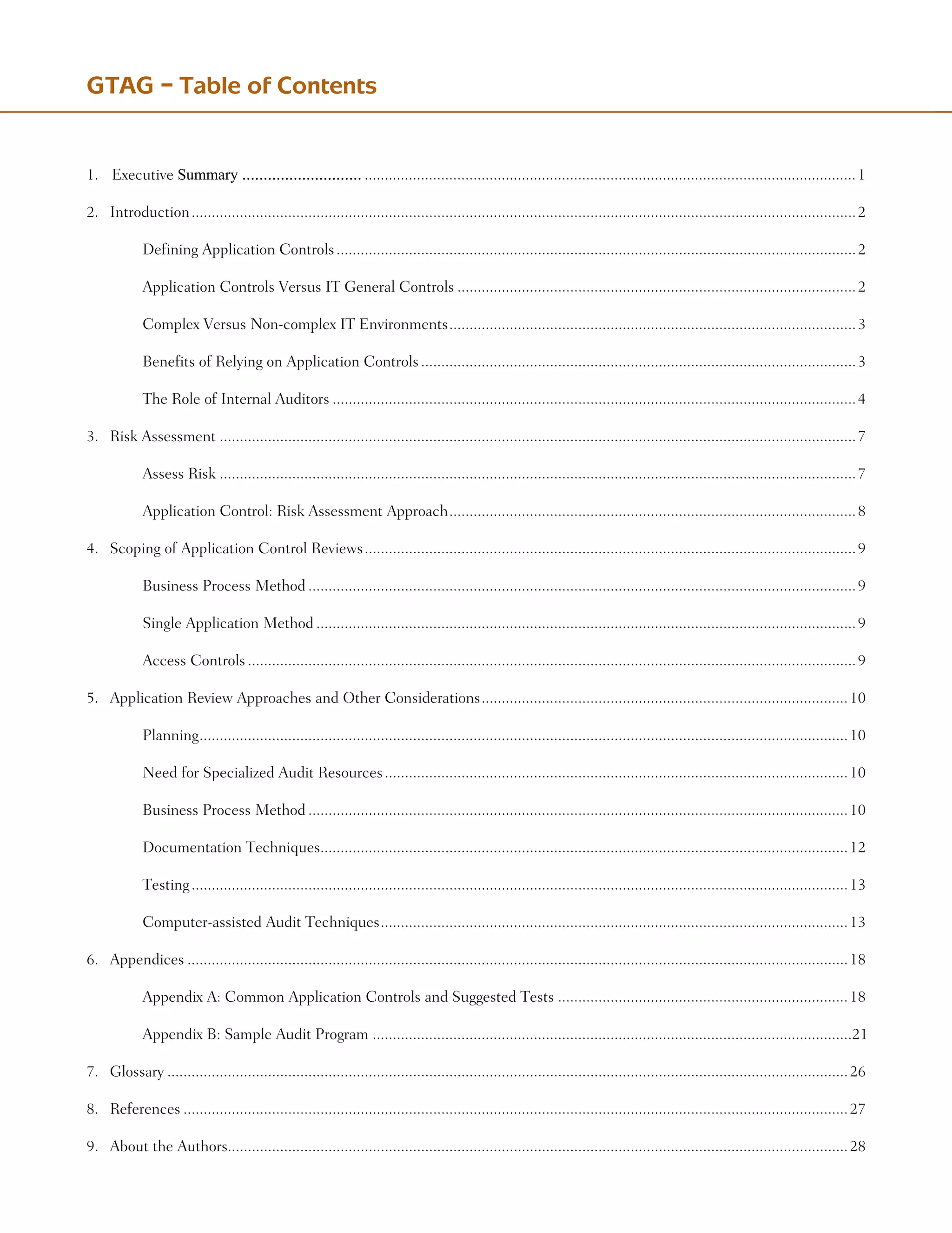 1.	 SummaryfortheChiefAuditExecutive Summary .......................................................................................................................................................1
2.	 Introduction......................................................................................................................................................................2
	 	 Defining Application Controls..................................................................................................................................2
	 	 Application Controls Versus IT General Controls....................................................................................................2
	 	 Complex Versus Non-complex IT Environments......................................................................................................3
	 	 Benefits of Relying on Application Controls.............................................................................................................3
	 	 The Role of Internal Auditors...................................................................................................................................4
3.	 Risk Assessment...............................................................................................................................................................7
	 	 Assess Risk...............................................................................................................................................................7
	 	 Application Control: Risk Assessment Approach......................................................................................................8
4.	 Scoping of Application Control Reviews...........................................................................................................................9
	 	 Business Process Method.........................................................................................................................................9
	 	 Single Application Method.......................................................................................................................................9
	 	 Access Controls........................................................................................................................................................9
5.	 Application Review Approaches and Other Considerations............................................................................................10
	 	 Planning.
.................................................................................................................................................................10
	 	 Need for Specialized Audit Resources....................................................................................................................10
	 	 Business Process Method.......................................................................................................................................10
	 	 Documentation Techniques...................................................................................................................................12
	 	 Testing....................................................................................................................................................................13
	 	 Computer-assisted Audit Techniques.....................................................................................................................13
6.	 Appendices.....................................................................................................................................................................18	
	 	 Appendix A: Common Application Controls and Suggested Tests.........................................................................18
	 	 Appendix B: Sample Audit Program .......................................................................................................................21
7.	 Glossary..........................................................................................................................................................................26
8.	 References......................................................................................................................................................................27
9.	 About the Authors..........................................................................................................................................................28
GTAG – Table of Contents
 