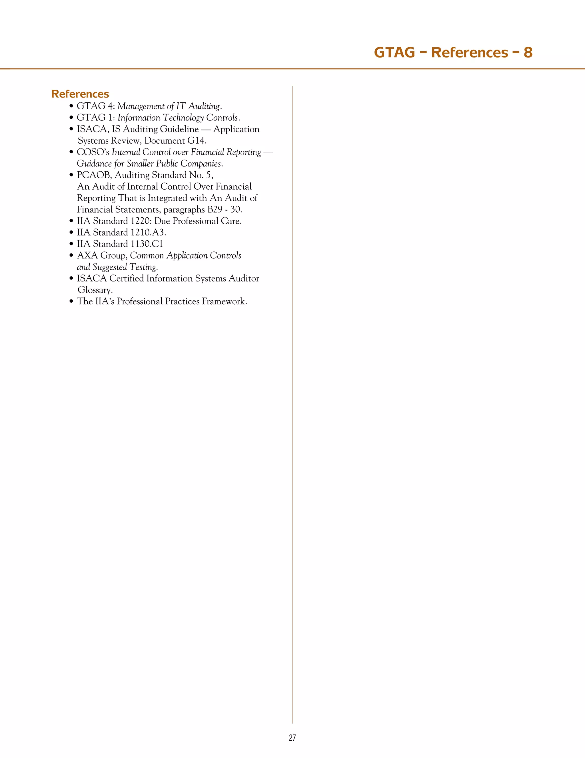 27
References
•	GTAG 4: Management of IT Auditing.
•	GTAG 1: Information Technology Controls.
•	ISACA, IS Auditing Guideline — Application 	
Systems Review, Document G14.
•	COSO’s Internal Control over Financial Reporting —
	 Guidance for Smaller Public Companies.
•	PCAOB, Auditing Standard No. 5,
	 An Audit of Internal Control Over Financial
	 Reporting That is Integrated with An Audit of
	 Financial Statements, paragraphs B29 - 30.
•	IIA Standard 1220: Due Professional Care.
•	IIA Standard 1210.A3.
•	IIA Standard 1130.C1
•	AXA Group, Common Application Controls
	 and Suggested Testing.
ISACA Certified Information Systems Auditor 	
Glossary.
The IIA’s Professional Practices Framework.
•
•
GTAG – References – 8
 