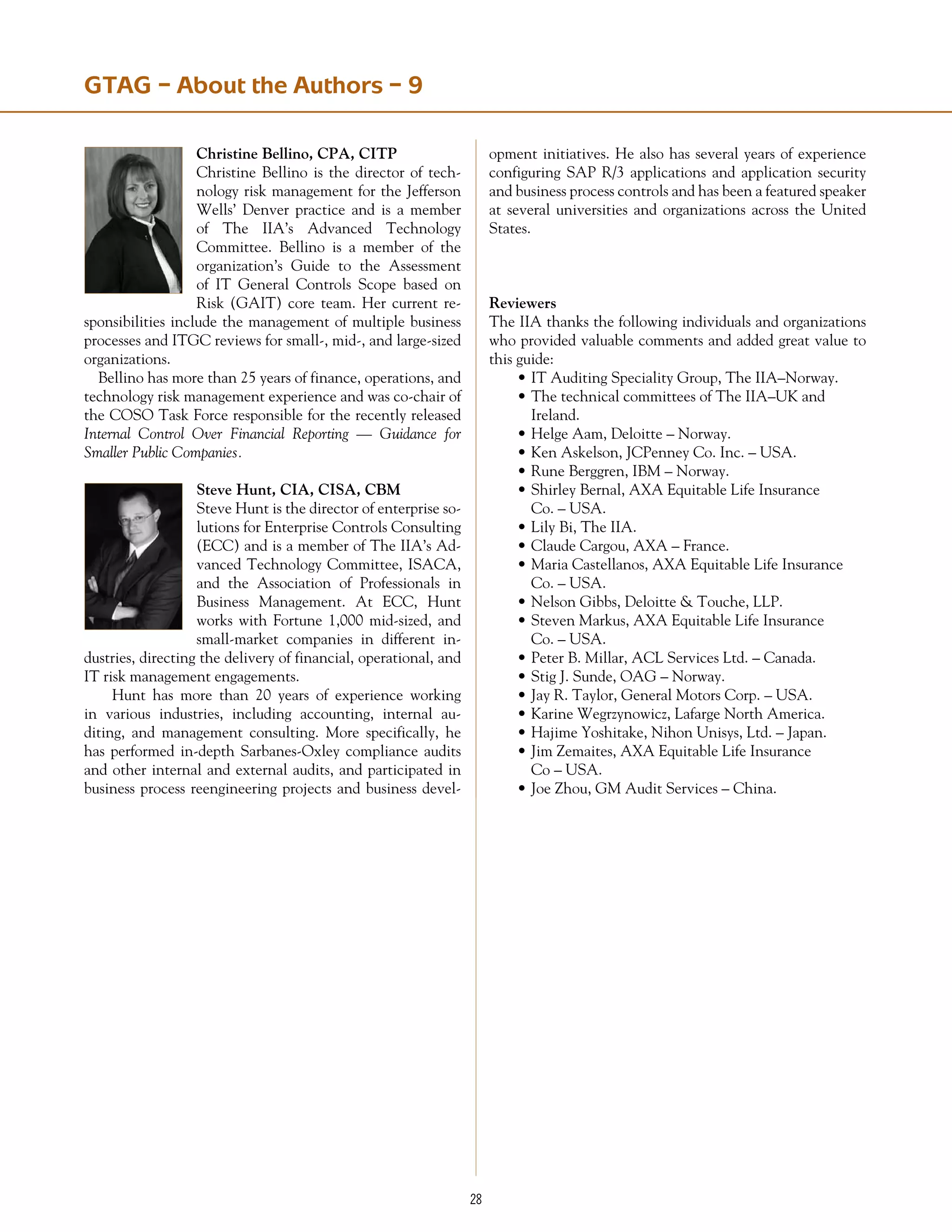 28
GTAG – About the Authors – 9
Christine Bellino, CPA, CITP
Christine Bellino is the director of tech-
nology risk management for the Jefferson
Wells’ Denver practice and is a member
of The IIA’s Advanced Technology
Committee. Bellino is a member of the
organization’s Guide to the Assessment
of IT General Controls Scope based on
Risk (GAIT) core team. Her current re-
sponsibilities include the management of multiple business
processes and ITGC reviews for small-, mid-, and large-sized
organizations.
Bellino has more than 25 years of finance, operations, and
technology risk management experience and was co-chair of
the COSO Task Force responsible for the recently released
Internal Control Over Financial Reporting — Guidance for
Smaller Public Companies.
Steve Hunt, CIA, CISA, CBM
Steve Hunt is the director of enterprise so-
lutions for Enterprise Controls Consulting
(ECC) and is a member of The IIA’s Ad-
vanced Technology Committee, ISACA,
and the Association of Professionals in
Business Management. At ECC, Hunt
works with Fortune 1,000 mid-sized, and
small-market companies in different in-
dustries, directing the delivery of financial, operational, and
IT risk management engagements.
	 Hunt has more than 20 years of experience working
in various industries, including accounting, internal au-
diting, and management consulting. More specifically, he
has performed in-depth Sarbanes­-Oxley compliance audits
and other internal and external audits, and participated in
business process reengineering projects and business devel-
opment initiatives. He also has several years of experience
configuring SAP R/3 applications and application security
and business process controls and has been a featured speaker
at several universities and organizations across the United
States.
Reviewers
The IIA thanks the following individuals and organizations
who provided valuable comments and added great value to
this guide:
•	IT Auditing Speciality Group, The IIA–Norway.
•	The technical committees of The IIA–UK and
	 Ireland.
•	Helge Aam, Deloitte – Norway.
•	Ken Askelson, JCPenney Co. Inc. – USA.
•	Rune Berggren, IBM – Norway.
•	Shirley Bernal, AXA Equitable Life Insurance
	 Co. – USA.
•	Lily Bi, The IIA.
•	Claude Cargou, AXA – France.
•	Maria Castellanos, AXA Equitable Life Insurance
	 Co. – USA.
•	Nelson Gibbs, Deloitte  Touche, LLP.
•	Steven Markus, AXA Equitable Life Insurance
	 Co. – USA.
•	Peter B. Millar, ACL Services Ltd. – Canada.
•	Stig J. Sunde, OAG – Norway.
•	Jay R. Taylor, General Motors Corp. – USA.
•	Karine Wegrzynowicz, Lafarge North America.
•	Hajime Yoshitake, Nihon Unisys, Ltd. – Japan.
•	Jim Zemaites, AXA Equitable Life Insurance
	 Co – USA.
•	Joe Zhou, GM Audit Services – China.
 