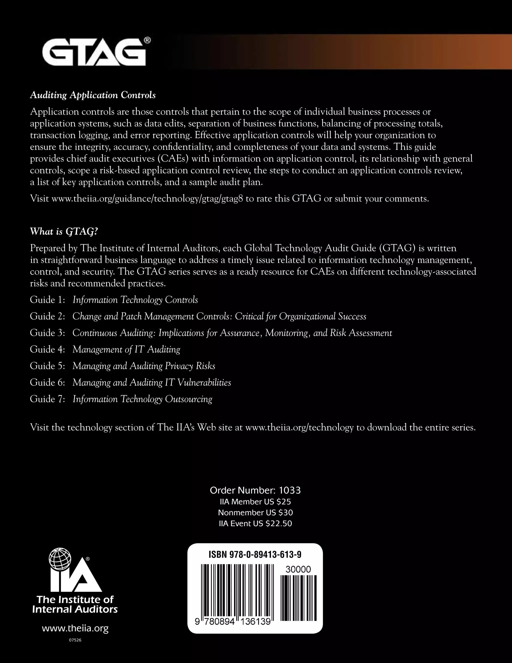 Auditing Application Controls
Application controls are those controls that pertain to the scope of individual business processes or
application systems, such as data edits, separation of business functions, balancing of processing totals,
transaction logging, and error reporting. Effective application controls will help your organization to
ensure the integrity, accuracy, confidentiality, and completeness of your data and systems. This guide
provides chief audit executives (CAEs) with information on application control, its relationship with general
controls, scope a risk-based application control review, the steps to conduct an application controls review,
a list of key application controls, and a sample audit plan.
Visit www.theiia.org/guidance/technology/gtag/gtag8 to rate this GTAG or submit your comments.
What is GTAG?
Prepared by The Institute of Internal Auditors, each Global Technology Audit Guide (GTAG) is written
in straightforward business language to address a timely issue related to information technology management,
control, and security. The GTAG series serves as a ready resource for CAEs on different technology-associated
risks and recommended practices.
Guide 1: 	 Information Technology Controls
Guide 2: 	 Change and Patch Management Controls: Critical for Organizational Success
Guide 3: 	 Continuous Auditing: Implications for Assurance, Monitoring, and Risk Assessment
Guide 4: 	 Management of IT Auditing
Guide 5:	 Managing and Auditing Privacy Risks
Guide 6:	 Managing and Auditing IT Vulnerabilities
Guide 7:	 Information Technology Outsourcing
Visit the technology section of The IIA’s Web site at www.theiia.org/technology to download the entire series.
Order Number: 1033
IIA Member US $25
Nonmember US $30
IIA Event US $22.50
www.theiia.org
07526
ISBN 978-0-89413-613-9
 