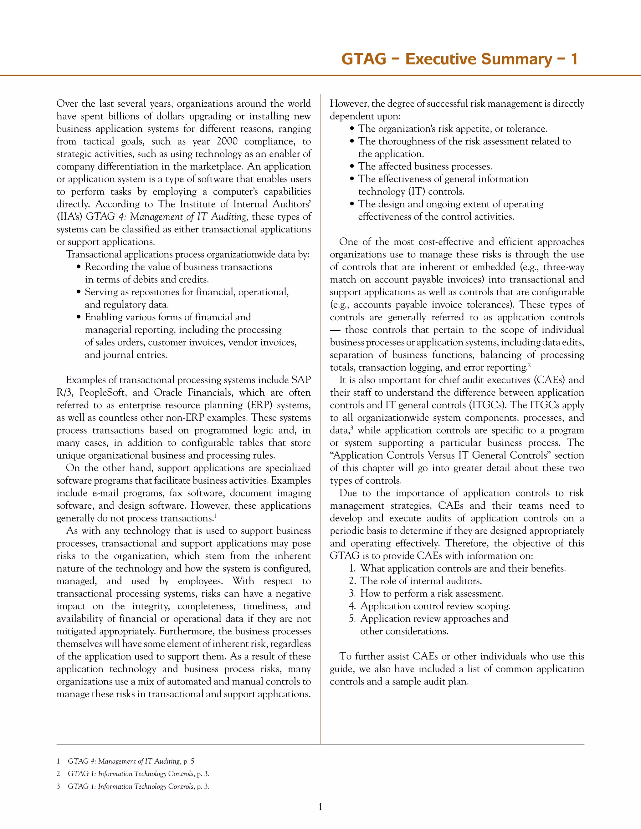 Over the last several years, organizations around the world
have spent billions of dollars upgrading or installing new
business application systems for different reasons, ranging
from tactical goals, such as year 2000 compliance, to
strategic activities, such as using technology as an enabler of
company differentiation in the marketplace. An application
or application system is a type of software that enables users
to perform tasks by employing a computer’s capabilities
directly. According to The Institute of Internal Auditors’
(IIA’s) GTAG 4: Management of IT Auditing, these types of
systems can be classified as either transactional applications
or support applications.
Transactional applications process organizationwide data by:
•	Recording the value of business transactions
	 in terms of debits and credits.
•	Serving as repositories for financial, operational,
	 and regulatory data.
•	Enabling various forms of financial and
	 managerial reporting, including the processing
	 of sales orders, customer invoices, vendor invoices,
	 and journal entries.
Examples of transactional processing systems include SAP
R/3, PeopleSoft, and Oracle Financials, which are often
referred to as enterprise resource planning (ERP) systems,
as well as countless other non-ERP examples. These systems
process transactions based on programmed logic and, in
many cases, in addition to configurable tables that store
unique organizational business and processing rules.
On the other hand, support applications are specialized
software programs that facilitate business activities. Examples
include e-mail programs, fax software, document imaging
software, and design software. However, these applications
generally do not process transactions.1
As with any technology that is used to support business
processes, transactional and support applications may pose
risks to the organization, which stem from the inherent
nature of the technology and how the system is configured,
managed, and used by employees. With respect to
transactional processing systems, risks can have a negative
impact on the integrity, completeness, timeliness, and
availability of financial or operational data if they are not
mitigated appropriately. Furthermore, the business processes
themselves will have some element of inherent risk, regardless
of the application used to support them. As a result of these
application technology and business process risks, many
organizations use a mix of automated and manual controls to
manage these risks in transactional and support applications.
However, the degree of successful risk management is directly
dependent upon:
•	The organization’s risk appetite, or tolerance.
•	The thoroughness of the risk assessment related to
	 the application.
•	The affected business processes.
•	The effectiveness of general information
	 technology (IT) controls.
•	The design and ongoing extent of operating
	 effectiveness of the control activities.
One of the most cost-effective and efficient approaches
organizations use to manage these risks is through the use
of controls that are inherent or embedded (e.g., three-way
match on account payable invoices) into transactional and
support applications as well as controls that are configurable
(e.g., accounts payable invoice tolerances). These types of
controls are generally referred to as application controls
— those controls that pertain to the scope of individual
business processes or application systems, including data edits,
separation of business functions, balancing of processing
totals, transaction logging, and error reporting.2
It is also important for chief audit executives (CAEs) and
their staff to understand the difference between application
controls and IT general controls (ITGCs). The ITGCs apply
to all organizationwide system components, processes, and
data,3
while application controls are specific to a program
or system supporting a particular business process. The
“Application Controls Versus IT General Controls” section
of this chapter will go into greater detail about these two
types of controls.
Due to the importance of application controls to risk
management strategies, CAEs and their teams need to
develop and execute audits of application controls on a
periodic basis to determine if they are designed appropriately
and operating effectively. Therefore, the objective of this
GTAG is to provide CAEs with information on:
1.	 What application controls are and their benefits.
2.	The role of internal auditors.
3.	How to perform a risk assessment.
4.	Application control review scoping.
5.	Application review approaches and
	 other considerations.
To further assist CAEs or other individuals who use this
guide, we also have included a list of common application
controls and a sample audit plan.
GTAG –SummaryfortheChiefAudit Executive Summary – 1
1	 GTAG 4: Management of IT Auditing, p. 5.
2	 GTAG 1: Information Technology Controls, p. 3.
3	 GTAG 1: Information Technology Controls, p. 3.
 