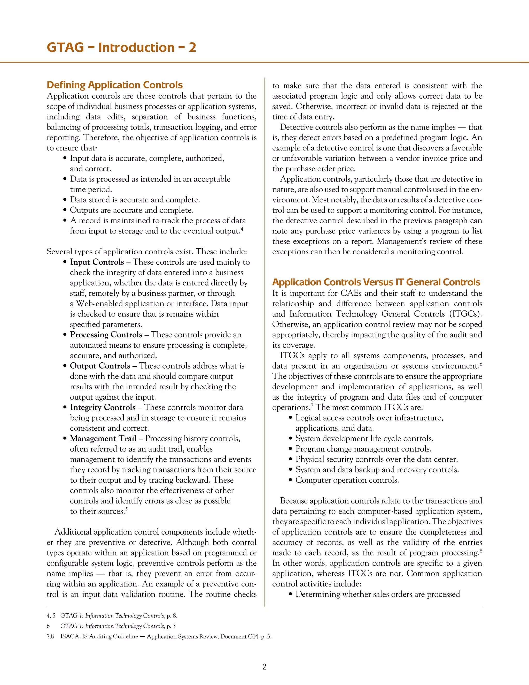 Defining Application Controls
Application controls are those controls that pertain to the
scope of individual business processes or application systems,
including data edits, separation of business functions,
balancing of processing totals, transaction logging, and error
reporting. Therefore, the objective of application controls is
to ensure that:
•	Input data is accurate, complete, authorized,
	 and correct.
•	Data is processed as intended in an acceptable
	 time period.
•	Data stored is accurate and complete.
•	Outputs are accurate and complete.
•	A record is maintained to track the process of data
	 from input to storage and to the eventual output.4
Several types of application controls exist. These include:
•	Input Controls – These controls are used mainly to
	 check the integrity of data entered into a business
	 application, whether the data is entered directly by
	 staff, remotely by a business partner, or through
	 a Web-enabled application or interface. Data input
	 is checked to ensure that is remains within
	 specified parameters.
•	Processing Controls – These controls provide an
	 automated means to ensure processing is complete,
	 accurate, and authorized.
•	Output Controls – These controls address what is
	 done with the data and should compare output
	 results with the intended result by checking the
	 output against the input.
•	Integrity Controls – These controls monitor data
	 being processed and in storage to ensure it remains
	 consistent and correct.
•	Management Trail – Processing history controls,
	 often referred to as an audit trail, enables
	 management to identify the transactions and events
	 they record by tracking transactions from their source
	 to their output and by tracing backward. These
	 controls also monitor the effectiveness of other
	 controls and identify errors as close as possible
	 to their sources.5
Additional application control components include wheth-
er they are preventive or detective. Although both control
types operate within an application based on programmed or
configurable system logic, preventive controls perform as the
name implies — that is, they prevent an error from occur-
ring within an application. An example of a preventive con-
trol is an input data validation routine. The routine checks
to make sure that the data entered is consistent with the
associated program logic and only allows correct data to be
saved. Otherwise, incorrect or invalid data is rejected at the
time of data entry.
Detective controls also perform as the name implies — that
is, they detect errors based on a predefined program logic. An
example of a detective control is one that discovers a favorable
or unfavorable variation between a vendor invoice price and
the purchase order price.
Application controls, particularly those that are detective in
nature, are also used to support manual controls used in the en-
vironment. Most notably, the data or results of a detective con-
trol can be used to support a monitoring control. For instance,
the detective control described in the previous paragraph can
note any purchase price variances by using a program to list
these exceptions on a report. Management’s review of these
exceptions can then be considered a monitoring control.
Application Controls Versus IT General Controls
It is important for CAEs and their staff to understand the
relationship and difference between application controls
and Information Technology General Controls (ITGCs).
Otherwise, an application control review may not be scoped
appropriately, thereby impacting the quality of the audit and
its coverage.
ITGCs apply to all systems components, processes, and
data present in an organization or systems environment.6
The objectives of these controls are to ensure the appropriate
development and implementation of applications, as well
as the integrity of program and data files and of computer
operations.7
The most common ITGCs are:
•	Logical access controls over infrastructure,
	 applications, and data.
•	System development life cycle controls.
•	Program change management controls.
•	Physical security controls over the data center.
•	System and data backup and recovery controls.
•	Computer operation controls.
Because application controls relate to the transactions and
data pertaining to each computer-based application system,
theyarespecifictoeachindividualapplication.Theobjectives
of application controls are to ensure the completeness and
accuracy of records, as well as the validity of the entries
made to each record, as the result of program processing.8
In other words, application controls are specific to a given
application, whereas ITGCs are not. Common application
control activities include:
•	Determining whether sales orders are processed
GTAG – Introduction – 2
4, 5	 GTAG 1: Information Technology Controls, p. 8.
6	 GTAG 1: Information Technology Controls, p. 3
7,8	 ISACA, IS Auditing Guideline – Application Systems Review, Document G14, p. 3.
 