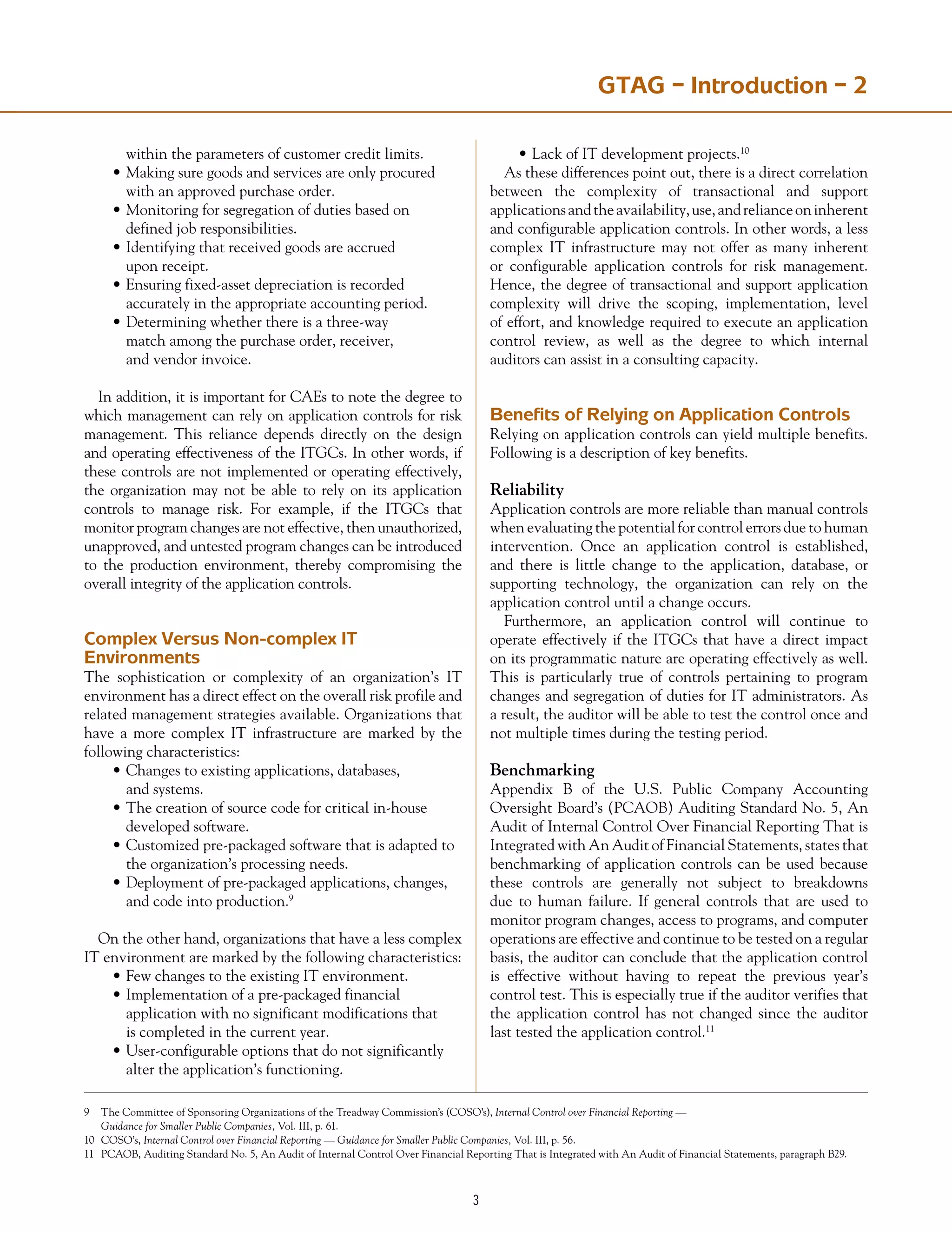 GTAG – Introduction – 2
	 within the parameters of customer credit limits.
•	Making sure goods and services are only procured
	 with an approved purchase order.
•	Monitoring for segregation of duties based on
	 defined job responsibilities.
•	Identifying that received goods are accrued
	 upon receipt.
•	Ensuring fixed-asset depreciation is recorded
	 accurately in the appropriate accounting period.
•	Determining whether there is a three-way
	 match among the purchase order, receiver,
	 and vendor invoice.
In addition, it is important for CAEs to note the degree to
which management can rely on application controls for risk
management. This reliance depends directly on the design
and operating effectiveness of the ITGCs. In other words, if
these controls are not implemented or operating effectively,
the organization may not be able to rely on its application
controls to manage risk. For example, if the ITGCs that
monitor program changes are not effective, then unauthorized,
unapproved, and untested program changes can be introduced
to the production environment, thereby compromising the
overall integrity of the application controls.
Complex Versus Non-complex IT
Environments
The sophistication or complexity of an organization’s IT
environment has a direct effect on the overall risk profile and
related management strategies available. Organizations that
have a more complex IT infrastructure are marked by the
following characteristics:
•	Changes to existing applications, databases,
	 and systems.
•	The creation of source code for critical in-house
	 developed software.
•	Customized pre-packaged software that is adapted to
	 the organization’s processing needs.
•	Deployment of pre-packaged applications, changes,
	 and code into production.9
On the other hand, organizations that have a less complex
IT environment are marked by the following characteristics:
•	Few changes to the existing IT environment.
•	Implementation of a pre-packaged financial
	 application with no significant modifications that
	 is completed in the current year.
•	User-configurable options that do not significantly
	 alter the application’s functioning.
•	Lack of IT development projects.10
As these differences point out, there is a direct correlation
between the complexity of transactional and support
applicationsandtheavailability,use,andrelianceoninherent
and configurable application controls. In other words, a less
complex IT infrastructure may not offer as many inherent
or configurable application controls for risk management.
Hence, the degree of transactional and support application
complexity will drive the scoping, implementation, level
of effort, and knowledge required to execute an application
control review, as well as the degree to which internal
auditors can assist in a consulting capacity.
Benefits of Relying on Application Controls
Relying on application controls can yield multiple benefits.
Following is a description of key benefits.
Reliability
Application controls are more reliable than manual controls
when evaluating the potential for control errors due to human
intervention. Once an application control is established,
and there is little change to the application, database, or
supporting technology, the organization can rely on the
application control until a change occurs.
Furthermore, an application control will continue to
operate effectively if the ITGCs that have a direct impact
on its programmatic nature are operating effectively as well.
This is particularly true of controls pertaining to program
changes and segregation of duties for IT administrators. As
a result, the auditor will be able to test the control once and
not multiple times during the testing period.
Benchmarking
Appendix B of the U.S. Public Company Accounting
Oversight Board’s (PCAOB) Auditing Standard No. 5, An
Audit of Internal Control Over Financial Reporting That is
Integrated with An Audit of Financial Statements, states that
benchmarking of application controls can be used because
these controls are generally not subject to breakdowns
due to human failure. If general controls that are used to
monitor program changes, access to programs, and computer
operations are effective and continue to be tested on a regular
basis, the auditor can conclude that the application control
is effective without having to repeat the previous year’s
control test. This is especially true if the auditor verifies that
the application control has not changed since the auditor
last tested the application control.11
9	 The Committee of Sponsoring Organizations of the Treadway Commission’s (COSO’s), Internal Control over Financial Reporting —
	 Guidance for Smaller Public Companies, Vol. III, p. 61.
10	 COSO’s, Internal Control over Financial Reporting — Guidance for Smaller Public Companies, Vol. III, p. 56.
11	 PCAOB, Auditing Standard No. 5, An Audit of Internal Control Over Financial Reporting That is Integrated with An Audit of Financial Statements, paragraph B29.
 
