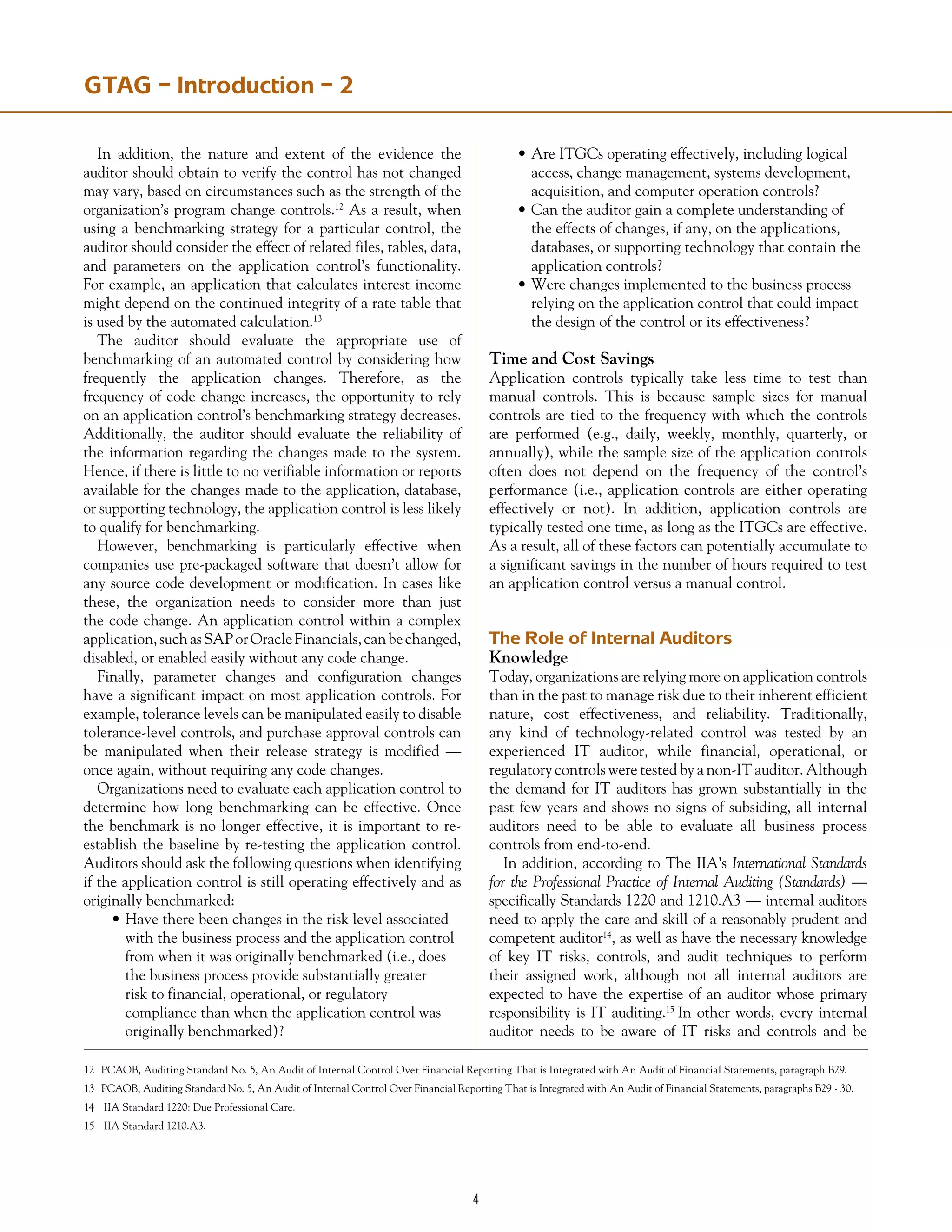 GTAG – Introduction – 2
In addition, the nature and extent of the evidence the
auditor should obtain to verify the control has not changed
may vary, based on circumstances such as the strength of the
organization’s program change controls.12
As a result, when
using a benchmarking strategy for a particular control, the
auditor should consider the effect of related files, tables, data,
and parameters on the application control’s functionality.
For example, an application that calculates interest income
might depend on the continued integrity of a rate table that
is used by the automated calculation.13
The auditor should evaluate the appropriate use of
benchmarking of an automated control by considering how
frequently the application changes. Therefore, as the
frequency of code change increases, the opportunity to rely
on an application control’s benchmarking strategy decreases.
Additionally, the auditor should evaluate the reliability of
the information regarding the changes made to the system.
Hence, if there is little to no verifiable information or reports
available for the changes made to the application, database,
or supporting technology, the application control is less likely
to qualify for benchmarking.
However, benchmarking is particularly effective when
companies use pre-packaged software that doesn’t allow for
any source code development or modification. In cases like
these, the organization needs to consider more than just
the code change. An application control within a complex
application,suchasSAPorOracleFinancials,canbechanged,
disabled, or enabled easily without any code change.
Finally, parameter changes and configuration changes
have a significant impact on most application controls. For
example, tolerance levels can be manipulated easily to disable
tolerance-level controls, and purchase approval controls can
be manipulated when their release strategy is modified —
once again, without requiring any code changes.
Organizations need to evaluate each application control to
determine how long benchmarking can be effective. Once
the benchmark is no longer effective, it is important to re-
establish the baseline by re-testing the application control.
Auditors should ask the following questions when identifying
if the application control is still operating effectively and as
originally benchmarked:
•	Have there been changes in the risk level associated
	 with the business process and the application control
	 from when it was originally benchmarked (i.e., does
	 the business process provide substantially greater
	 risk to financial, operational, or regulatory
	 compliance than when the application control was
	 originally benchmarked)?
•	Are ITGCs operating effectively, including logical
	 access, change management, systems development,
	 acquisition, and computer operation controls?
•	Can the auditor gain a complete understanding of
	 the effects of changes, if any, on the applications,
	 databases, or supporting technology that contain the
	 application controls?
•	Were changes implemented to the business process
	 relying on the application control that could impact
	 the design of the control or its effectiveness?
Time and Cost Savings
Application controls typically take less time to test than
manual controls. This is because sample sizes for manual
controls are tied to the frequency with which the controls
are performed (e.g., daily, weekly, monthly, quarterly, or
annually), while the sample size of the application controls
often does not depend on the frequency of the control’s
performance (i.e., application controls are either operating
effectively or not). In addition, application controls are
typically tested one time, as long as the ITGCs are effective.
As a result, all of these factors can potentially accumulate to
a significant savings in the number of hours required to test
an application control versus a manual control.
The Role of Internal Auditors
Knowledge
Today, organizations are relying more on application controls
than in the past to manage risk due to their inherent efficient
nature, cost effectiveness, and reliability. Traditionally,
any kind of technology-related control was tested by an
experienced IT auditor, while financial, operational, or
regulatory controls were tested by a non-IT auditor. Although
the demand for IT auditors has grown substantially in the
past few years and shows no signs of subsiding, all internal
auditors need to be able to evaluate all business process
controls from end-to-end.
In addition, according to The IIA’s International Standards
for the Professional Practice of Internal Auditing (Standards) —
specifically Standards 1220 and 1210.A3 — internal auditors
need to apply the care and skill of a reasonably prudent and
competent auditor14
, as well as have the necessary knowledge
of key IT risks, controls, and audit techniques to perform
their assigned work, although not all internal auditors are
expected to have the expertise of an auditor whose primary
responsibility is IT auditing.15
In other words, every internal
auditor needs to be aware of IT risks and controls and be
12	 PCAOB, Auditing Standard No. 5, An Audit of Internal Control Over Financial Reporting That is Integrated with An Audit of Financial Statements, paragraph B29.
13	 PCAOB, Auditing Standard No. 5, An Audit of Internal Control Over Financial Reporting That is Integrated with An Audit of Financial Statements, paragraphs B29 - 30.
14	 IIA Standard 1220: Due Professional Care.
15	 IIA Standard 1210.A3.
 