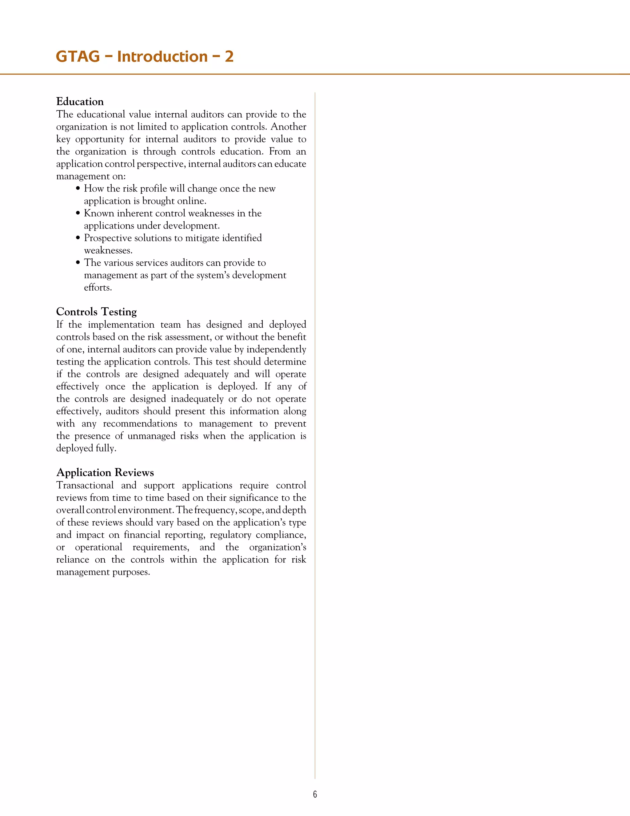 Education
The educational value internal auditors can provide to the
organization is not limited to application controls. Another
key opportunity for internal auditors to provide value to
the organization is through controls education. From an
application control perspective, internal auditors can educate
management on:
•	How the risk profile will change once the new
	 application is brought online.
•	Known inherent control weaknesses in the
	 applications under development.
•	Prospective solutions to mitigate identified
	 weaknesses.
•	The various services auditors can provide to
	 management as part of the system’s development
	 efforts.
Controls Testing
If the implementation team has designed and deployed
controls based on the risk assessment, or without the benefit
of one, internal auditors can provide value by independently
testing the application controls. This test should determine
if the controls are designed adequately and will operate
effectively once the application is deployed. If any of
the controls are designed inadequately or do not operate
effectively, auditors should present this information along
with any recommendations to management to prevent
the presence of unmanaged risks when the application is
deployed fully.
Application Reviews
Transactional and support applications require control
reviews from time to time based on their significance to the
overallcontrolenvironment.Thefrequency,scope,anddepth
of these reviews should vary based on the application’s type
and impact on financial reporting, regulatory compliance,
or operational requirements, and the organization’s
reliance on the controls within the application for risk
management purposes.
GTAG – Introduction – 2
 