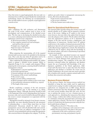 10
GTAG – Application Review Approaches and
Other Considerations – 5
Once the review is scoped appropriately, the next task is to
determine how it will be executed. Besides the standard audit
methodology chosen, the following are recommendations
that can help auditors execute a properly scoped application
controls review.
Planning
After completing the risk evaluation and determining
the scope of the review, auditors need to focus on the
development and communication of the detailed review
plan. The first step in developing the detailed review plan
is to create a planning memorandum that lists the following
application control review components:
•	All review procedures to be performed.
•	Any computer-assisted tools and techniques
	 used and how they are used.
•	Sample sizes, if applicable.
•	Review items to be selected.
•	Timing of the review.
When preparing the memorandum, all of the required
internal audit resources need to be included on the planning
team. This is also the time when IT specialists need to be
identified and included as part of the planning process.
After completing the planning memorandum, the auditor
needs to prepare a detailed review program. (Refer to
Appendix B page 21, for a sample audit program.) When
preparing the review program, a meeting should be held with
management to discuss:
•	Management’s concerns regarding risks.
•	Previously reported issues.
•	Internal auditing’s risk and control assessment.
•	A summary of the review’s methodology.
•	The review’s scope.
•	How concerns will be communicated.
•	Which managers will be working on the review team.
•	Any preliminary information needed (e.g., reports).
•	The length of the review.
Besides completing a summary of the risk assessment
phase, an important part of this meeting is to obtain
management support. Although discussions should be held
at the beginning of the review’s planning phase, key business
processes, risks, and controls should be discussed throughout
the review to ensure management is in agreement with the
planned scope.
Management should be informed of any known concerns,
specifically, any issues identified during the risk assessment
or planning phase — even if these issues have not been
substantiated. Discussions should be held to ensure
management concurs with all identified risks and controls.
By doing so, the team can influence management to take
corrective action immediately and encourage the appropriate
risk-conscious behavior throughout the company. To do this,
auditors can send a letter to management announcing the
review. This letter should include:
•	The review’s expected start date.
•	The review’s timeframe.
•	The key business areas under review.
Need for Specialized Audit Resources
The internal auditor should evaluate the review’s scope and
identify whether an IT auditor will be required to perform
some of the review. Adding an IT auditor to the review
team, however, does not relieve the auditor from having to
assess the adequacy of IT controls. The IT auditor will simply
assess the organization’s reliance on IT to determine the
integrity of the data and the accuracy, completeness, and
authorization of transactions. Another factor IT auditors
could review is the number of transactions processed by the
application. Special tools may be required to assess and report
on the effectiveness of application controls. The information
collected by the IT auditors, along with the knowledge of
the internal auditor, will assist in determining if specialized
resources are required.
An example of when specialized resources are required
involves a segregation of duties review during the instal-
lation of an Oracle eBusiness Suite application for a large
manufacturing company. The complexity of the roles and
functions contained within the application and database
require the use of personnel with knowledge of the con-
figuration capabilities of the Oracle application. Addi-
tional staff who know how to mine data from the Oracle
application and database to facilitate the review may be
needed. Furthermore, the review team may need a specialist
who is familiar with a specific computer-assisted audit tool to
facilitate data extraction and analysis.
Business Process Method
In the previous chapter, the business process method was
identified as being the most widely used for application
control review scoping. In today’s world, many transactional
applications are integrated into an ERP system. Because
business transactions that flow through these ERP systems
can touch several modules along their life cycle, the best
way to perform the review is to use a business process or
cycle approach (i.e., identifying the transactions that either
create, change, or delete data within a business process and,
at a minimum, testing the associated input, processing, and
output application controls). The best way to approach the
review is to break down the business processes using the four-
level model shown in Figure 3:
•	Mega Process (Level 1): This refers to the
	 complete end-to-end process, such as procure-to-pay.
•	Major Process (Level 2): This refers to the major
	 components of the end-to-end process, such as
	 procurement, receiving, and payment of goods.
 