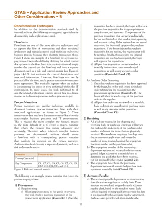12
Documentation Techniques
In addition to the documentation standards used by
internal auditors, the following are suggested approaches for
documenting each application control.
Flowcharts
Flowcharts are one of the most effective techniques used
to capture the flow of transactions and their associated
application and manual controls used within an end-to-end
business process, because they illustrate transaction flows.
Figure 4 shows an example of a flowchart for a procure-to-
pay process. Due to the difficulty of fitting the actual control
descriptions on the flowchart, it is prudent to instead simply
number the controls on the flowchart and have a separate
document, such as a risk and controls matrix (see Figure 6,
pages 14–17), that contains the control descriptions and
associated information. However, flowcharts may not be
practical all of the time, and a process narrative is sometimes
more appropriate. This typically happens when an auditor
is documenting the areas or work performed within the IT
environment. In many cases, the work performed by IT
and the related application controls do not flow in a linear
manner as do business processes such as procure-to-pay.
Process Narratives
Process narratives are another technique available to
document business process transaction flows with their
associated applications, as shown in Figure 5. These
narratives are best used as a documentation tool for relatively
non-complex business processes and IT environments.
This is because the more complex the business process
is, the more difficult it is to create a process narrative
that reflects the process’ true nature adequately and
accurately. Therefore, when relatively complex business
processes are documented, auditors should create
a flowchart with a corresponding process narrative
that numbers the controls on the process narrative.
Auditors also should create a separate document, such as a
risk and controls matrix.
Narrative Procure-to-pay
Primary Contact(s)
Key Components C1, C2, C3, C4, C5, C6, C7, C8, C9,
C10, C11, C12, C13, and C14.
Figure 5. Risk and control matrix.
The following is an example process narrative that covers the
procure-to-pay process.
1) Procurement
a)	 Requisitioning
i)	 When employees need to buy goods or services,
	 they will create a purchase requisition in the
	 procurement application (Control C1). Once the
	 requisition has been created, the buyer will review
	 the purchase requisition for its appropriateness,
	 completeness, and accuracy. Components of the
	 purchase requisition that are reviewed include, 	
	 but are not limited to, the vendor, item, quantity,
	 and account coding. If the review does not reveal
	 any errors, the buyer will approve the purchase
	 requisi­tion. If the buyer rejects the purchase
	 requisition for any reason, the requisitioner will
	 be notified. Finally, if issues with the original
	 requisition are resolved as required, the buyer
	 will approve the requisition.
ii)	All purchase requisitions are reviewed on a
	 monthly basis to detect any unauthorized
	 requisitions as well as any excessive order
	 quantities (Controls C2 and C3).
b)	 Purchase Order Processing
i)	 Once the purchase requisition has been approved
	 by the buyer, he or she will create a purchase
	 order referencing the requisition in the
	 procurement application (Control C4). The
	 buyer will then forward a copy of the purchase
	 order to the supplier.
ii)	All purchase orders are reviewed on a monthly
	 basis to detect any unauthorized purchase orders
	 as well as any excessive order quantities
	 (Controls C5 and C6).
2) Receiving
a)	 All goods are received at the shipping and
	 receiving dock. A warehouse employee will review
	 the packing slip, make note of the purchase order
	 number, and count the items that are physically
	 received. The warehouse employee then logs onto
	 the procurement application and enters the
	 number of items received against the appropriate
	 line item number on the purchase order.
b)	 The appropriate member of the accounting
	 department reviews and reconciles the inventory
	 general ledger account on a monthly basis to
	 determine the goods that have been received,
	 but not invoiced by the vendor (Control C7).
c)	 The appropriate buyer from the purchasing
	 department reviews all unmatched purchase order
	 reports on a monthly basis (Control C8).
3) Accounts Payable
a)	 The accounts payable department receives invoices
	 from the various suppliers on a daily basis. These
	 invoices are sorted and assigned to each accounts
	 payable clerk, based on the vendor’s name. Each
	 clerk is required to stamp each invoice with the date
	 it was received by the accounts payable department.
	 Each accounts payable clerk then matches the
GTAG – Application Review Approaches and
Other Considerations – 5
 