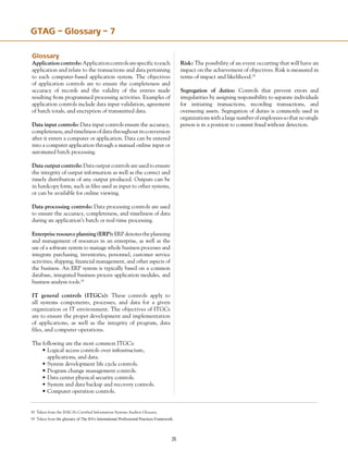 26
GTAG – Glossary – 7
Glossary
Applicationcontrols:Applicationcontrolsarespecifictoeach
application and relate to the transactions and data pertaining
to each computer-based application system. The objectives
of application controls are to ensure the completeness and
accuracy of records and the validity of the entries made
resulting from programmed processing activities. Examples of
application controls include data input validation, agreement
of batch totals, and encryption of transmitted data.
Data input controls: Data input controls ensure the accuracy,
completeness,andtimelinessofdatathroughoutitsconversion
after it enters a computer or application. Data can be entered
into a computer application through a manual online input or
automated batch processing.
Data output controls: Data output controls are used to ensure
the integrity of output information as well as the correct and
timely distribution of any output produced. Outputs can be
in hardcopy form, such as files used as input to other systems,
or can be available for online viewing.
Data processing controls: Data processing controls are used
to ensure the accuracy, completeness, and timeliness of data
during an application’s batch or real-time processing.
Enterprise resource planning (ERP):ERPdenotestheplanning
and management of resources in an enterprise, as well as the
use of a software system to manage whole business processes and
integrate purchasing, inventories, personnel, customer service
activities, shipping, financial management, and other aspects of
the business. An ERP system is typically based on a common
database, integrated business process application modules, and
business analysis tools.18
IT general controls (ITGCs): These controls apply to
all systems components, processes, and data for a given
organization or IT environment. The objectives of ITGCs
are to ensure the proper development and implementation
of applications, as well as the integrity of program, data
files, and computer operations.
The following are the most common ITGCs:
•	Logical access controls over infrastructure,
	 applications, and data.
•	System development life cycle controls.
•	Program change management controls.
•	Data center physical security controls.
•	System and data backup and recovery controls.
•	Computer operation controls.
Risk: The possibility of an event occurring that will have an
impact on the achievement of objectives. Risk is measured in
terms of impact and likelihood.19
Segregation of duties: Controls that prevent errors and
irregularities by assigning responsibility to separate individuals
for initiating transactions, recording transactions, and
overseeing assets. Segregation of duties is commonly used in
organizationswithalargenumberofemployeessothatnosingle
person is in a position to commit fraud without detection.
18 Taken from the ISACA’s Certified Information Systems Auditor Glossary.
19 Taken from the glossary of The IIA's International Professional Practices Framework. The IIA’s Professional Practices Framework.
 