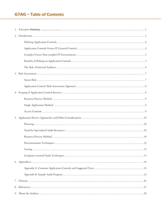 1.	 SummaryfortheChiefAuditExecutive Summary .......................................................................................................................................................1
2.	 Introduction......................................................................................................................................................................2
	 	 Defining Application Controls..................................................................................................................................2
	 	 Application Controls Versus IT General Controls....................................................................................................2
	 	 Complex Versus Non-complex IT Environments......................................................................................................3
	 	 Benefits of Relying on Application Controls.............................................................................................................3
	 	 The Role of Internal Auditors...................................................................................................................................4
3.	 Risk Assessment...............................................................................................................................................................7
	 	 Assess Risk...............................................................................................................................................................7
	 	 Application Control: Risk Assessment Approach......................................................................................................8
4.	 Scoping of Application Control Reviews...........................................................................................................................9
	 	 Business Process Method.........................................................................................................................................9
	 	 Single Application Method.......................................................................................................................................9
	 	 Access Controls........................................................................................................................................................9
5.	 Application Review Approaches and Other Considerations............................................................................................10
	 	 Planning.
.................................................................................................................................................................10
	 	 Need for Specialized Audit Resources....................................................................................................................10
	 	 Business Process Method.......................................................................................................................................10
	 	 Documentation Techniques...................................................................................................................................12
	 	 Testing....................................................................................................................................................................13
	 	 Computer-assisted Audit Techniques.....................................................................................................................13
6.	 Appendices.....................................................................................................................................................................18	
	 	 Appendix A: Common Application Controls and Suggested Tests.........................................................................18
	 	 Appendix B: Sample Audit Program .......................................................................................................................21
7.	 Glossary..........................................................................................................................................................................26
8.	 References......................................................................................................................................................................27
9.	 About the Authors..........................................................................................................................................................28
GTAG – Table of Contents
 