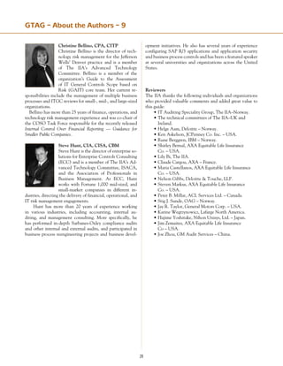 28
GTAG – About the Authors – 9
Christine Bellino, CPA, CITP
Christine Bellino is the director of tech-
nology risk management for the Jefferson
Wells’ Denver practice and is a member
of The IIA’s Advanced Technology
Committee. Bellino is a member of the
organization’s Guide to the Assessment
of IT General Controls Scope based on
Risk (GAIT) core team. Her current re-
sponsibilities include the management of multiple business
processes and ITGC reviews for small-, mid-, and large-sized
organizations.
Bellino has more than 25 years of finance, operations, and
technology risk management experience and was co-chair of
the COSO Task Force responsible for the recently released
Internal Control Over Financial Reporting — Guidance for
Smaller Public Companies.
Steve Hunt, CIA, CISA, CBM
Steve Hunt is the director of enterprise so-
lutions for Enterprise Controls Consulting
(ECC) and is a member of The IIA’s Ad-
vanced Technology Committee, ISACA,
and the Association of Professionals in
Business Management. At ECC, Hunt
works with Fortune 1,000 mid-sized, and
small-market companies in different in-
dustries, directing the delivery of financial, operational, and
IT risk management engagements.
	 Hunt has more than 20 years of experience working
in various industries, including accounting, internal au-
diting, and management consulting. More specifically, he
has performed in-depth Sarbanes­-Oxley compliance audits
and other internal and external audits, and participated in
business process reengineering projects and business devel-
opment initiatives. He also has several years of experience
configuring SAP R/3 applications and application security
and business process controls and has been a featured speaker
at several universities and organizations across the United
States.
Reviewers
The IIA thanks the following individuals and organizations
who provided valuable comments and added great value to
this guide:
•	IT Auditing Speciality Group, The IIA–Norway.
•	The technical committees of The IIA–UK and
	 Ireland.
•	Helge Aam, Deloitte – Norway.
•	Ken Askelson, JCPenney Co. Inc. – USA.
•	Rune Berggren, IBM – Norway.
•	Shirley Bernal, AXA Equitable Life Insurance
	 Co. – USA.
•	Lily Bi, The IIA.
•	Claude Cargou, AXA – France.
•	Maria Castellanos, AXA Equitable Life Insurance
	 Co. – USA.
•	Nelson Gibbs, Deloitte  Touche, LLP.
•	Steven Markus, AXA Equitable Life Insurance
	 Co. – USA.
•	Peter B. Millar, ACL Services Ltd. – Canada.
•	Stig J. Sunde, OAG – Norway.
•	Jay R. Taylor, General Motors Corp. – USA.
•	Karine Wegrzynowicz, Lafarge North America.
•	Hajime Yoshitake, Nihon Unisys, Ltd. – Japan.
•	Jim Zemaites, AXA Equitable Life Insurance
	 Co – USA.
•	Joe Zhou, GM Audit Services – China.
 