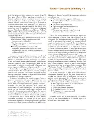 Over the last several years, organizations around the world
have spent billions of dollars upgrading or installing new
business application systems for different reasons, ranging
from tactical goals, such as year 2000 compliance, to
strategic activities, such as using technology as an enabler of
company differentiation in the marketplace. An application
or application system is a type of software that enables users
to perform tasks by employing a computer’s capabilities
directly. According to The Institute of Internal Auditors’
(IIA’s) GTAG 4: Management of IT Auditing, these types of
systems can be classified as either transactional applications
or support applications.
Transactional applications process organizationwide data by:
•	Recording the value of business transactions
	 in terms of debits and credits.
•	Serving as repositories for financial, operational,
	 and regulatory data.
•	Enabling various forms of financial and
	 managerial reporting, including the processing
	 of sales orders, customer invoices, vendor invoices,
	 and journal entries.
Examples of transactional processing systems include SAP
R/3, PeopleSoft, and Oracle Financials, which are often
referred to as enterprise resource planning (ERP) systems,
as well as countless other non-ERP examples. These systems
process transactions based on programmed logic and, in
many cases, in addition to configurable tables that store
unique organizational business and processing rules.
On the other hand, support applications are specialized
software programs that facilitate business activities. Examples
include e-mail programs, fax software, document imaging
software, and design software. However, these applications
generally do not process transactions.1
As with any technology that is used to support business
processes, transactional and support applications may pose
risks to the organization, which stem from the inherent
nature of the technology and how the system is configured,
managed, and used by employees. With respect to
transactional processing systems, risks can have a negative
impact on the integrity, completeness, timeliness, and
availability of financial or operational data if they are not
mitigated appropriately. Furthermore, the business processes
themselves will have some element of inherent risk, regardless
of the application used to support them. As a result of these
application technology and business process risks, many
organizations use a mix of automated and manual controls to
manage these risks in transactional and support applications.
However, the degree of successful risk management is directly
dependent upon:
•	The organization’s risk appetite, or tolerance.
•	The thoroughness of the risk assessment related to
	 the application.
•	The affected business processes.
•	The effectiveness of general information
	 technology (IT) controls.
•	The design and ongoing extent of operating
	 effectiveness of the control activities.
One of the most cost-effective and efficient approaches
organizations use to manage these risks is through the use
of controls that are inherent or embedded (e.g., three-way
match on account payable invoices) into transactional and
support applications as well as controls that are configurable
(e.g., accounts payable invoice tolerances). These types of
controls are generally referred to as application controls
— those controls that pertain to the scope of individual
business processes or application systems, including data edits,
separation of business functions, balancing of processing
totals, transaction logging, and error reporting.2
It is also important for chief audit executives (CAEs) and
their staff to understand the difference between application
controls and IT general controls (ITGCs). The ITGCs apply
to all organizationwide system components, processes, and
data,3
while application controls are specific to a program
or system supporting a particular business process. The
“Application Controls Versus IT General Controls” section
of this chapter will go into greater detail about these two
types of controls.
Due to the importance of application controls to risk
management strategies, CAEs and their teams need to
develop and execute audits of application controls on a
periodic basis to determine if they are designed appropriately
and operating effectively. Therefore, the objective of this
GTAG is to provide CAEs with information on:
1.	 What application controls are and their benefits.
2.	The role of internal auditors.
3.	How to perform a risk assessment.
4.	Application control review scoping.
5.	Application review approaches and
	 other considerations.
To further assist CAEs or other individuals who use this
guide, we also have included a list of common application
controls and a sample audit plan.
GTAG –SummaryfortheChiefAudit Executive Summary – 1
1	 GTAG 4: Management of IT Auditing, p. 5.
2	 GTAG 1: Information Technology Controls, p. 3.
3	 GTAG 1: Information Technology Controls, p. 3.
 