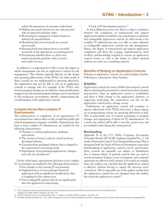 GTAG – Introduction – 2
	 within the parameters of customer credit limits.
•	Making sure goods and services are only procured
	 with an approved purchase order.
•	Monitoring for segregation of duties based on
	 defined job responsibilities.
•	Identifying that received goods are accrued
	 upon receipt.
•	Ensuring fixed-asset depreciation is recorded
	 accurately in the appropriate accounting period.
•	Determining whether there is a three-way
	 match among the purchase order, receiver,
	 and vendor invoice.
In addition, it is important for CAEs to note the degree to
which management can rely on application controls for risk
management. This reliance depends directly on the design
and operating effectiveness of the ITGCs. In other words, if
these controls are not implemented or operating effectively,
the organization may not be able to rely on its application
controls to manage risk. For example, if the ITGCs that
monitor program changes are not effective, then unauthorized,
unapproved, and untested program changes can be introduced
to the production environment, thereby compromising the
overall integrity of the application controls.
Complex Versus Non-complex IT
Environments
The sophistication or complexity of an organization’s IT
environment has a direct effect on the overall risk profile and
related management strategies available. Organizations that
have a more complex IT infrastructure are marked by the
following characteristics:
•	Changes to existing applications, databases,
	 and systems.
•	The creation of source code for critical in-house
	 developed software.
•	Customized pre-packaged software that is adapted to
	 the organization’s processing needs.
•	Deployment of pre-packaged applications, changes,
	 and code into production.9
On the other hand, organizations that have a less complex
IT environment are marked by the following characteristics:
•	Few changes to the existing IT environment.
•	Implementation of a pre-packaged financial
	 application with no significant modifications that
	 is completed in the current year.
•	User-configurable options that do not significantly
	 alter the application’s functioning.
•	Lack of IT development projects.10
As these differences point out, there is a direct correlation
between the complexity of transactional and support
applicationsandtheavailability,use,andrelianceoninherent
and configurable application controls. In other words, a less
complex IT infrastructure may not offer as many inherent
or configurable application controls for risk management.
Hence, the degree of transactional and support application
complexity will drive the scoping, implementation, level
of effort, and knowledge required to execute an application
control review, as well as the degree to which internal
auditors can assist in a consulting capacity.
Benefits of Relying on Application Controls
Relying on application controls can yield multiple benefits.
Following is a description of key benefits.
Reliability
Application controls are more reliable than manual controls
when evaluating the potential for control errors due to human
intervention. Once an application control is established,
and there is little change to the application, database, or
supporting technology, the organization can rely on the
application control until a change occurs.
Furthermore, an application control will continue to
operate effectively if the ITGCs that have a direct impact
on its programmatic nature are operating effectively as well.
This is particularly true of controls pertaining to program
changes and segregation of duties for IT administrators. As
a result, the auditor will be able to test the control once and
not multiple times during the testing period.
Benchmarking
Appendix B of the U.S. Public Company Accounting
Oversight Board’s (PCAOB) Auditing Standard No. 5, An
Audit of Internal Control Over Financial Reporting That is
Integrated with An Audit of Financial Statements, states that
benchmarking of application controls can be used because
these controls are generally not subject to breakdowns
due to human failure. If general controls that are used to
monitor program changes, access to programs, and computer
operations are effective and continue to be tested on a regular
basis, the auditor can conclude that the application control
is effective without having to repeat the previous year’s
control test. This is especially true if the auditor verifies that
the application control has not changed since the auditor
last tested the application control.11
9	 The Committee of Sponsoring Organizations of the Treadway Commission’s (COSO’s), Internal Control over Financial Reporting —
	 Guidance for Smaller Public Companies, Vol. III, p. 61.
10	 COSO’s, Internal Control over Financial Reporting — Guidance for Smaller Public Companies, Vol. III, p. 56.
11	 PCAOB, Auditing Standard No. 5, An Audit of Internal Control Over Financial Reporting That is Integrated with An Audit of Financial Statements, paragraph B29.
 