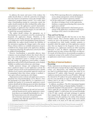 GTAG – Introduction – 2
In addition, the nature and extent of the evidence the
auditor should obtain to verify the control has not changed
may vary, based on circumstances such as the strength of the
organization’s program change controls.12
As a result, when
using a benchmarking strategy for a particular control, the
auditor should consider the effect of related files, tables, data,
and parameters on the application control’s functionality.
For example, an application that calculates interest income
might depend on the continued integrity of a rate table that
is used by the automated calculation.13
The auditor should evaluate the appropriate use of
benchmarking of an automated control by considering how
frequently the application changes. Therefore, as the
frequency of code change increases, the opportunity to rely
on an application control’s benchmarking strategy decreases.
Additionally, the auditor should evaluate the reliability of
the information regarding the changes made to the system.
Hence, if there is little to no verifiable information or reports
available for the changes made to the application, database,
or supporting technology, the application control is less likely
to qualify for benchmarking.
However, benchmarking is particularly effective when
companies use pre-packaged software that doesn’t allow for
any source code development or modification. In cases like
these, the organization needs to consider more than just
the code change. An application control within a complex
application,suchasSAPorOracleFinancials,canbechanged,
disabled, or enabled easily without any code change.
Finally, parameter changes and configuration changes
have a significant impact on most application controls. For
example, tolerance levels can be manipulated easily to disable
tolerance-level controls, and purchase approval controls can
be manipulated when their release strategy is modified —
once again, without requiring any code changes.
Organizations need to evaluate each application control to
determine how long benchmarking can be effective. Once
the benchmark is no longer effective, it is important to re-
establish the baseline by re-testing the application control.
Auditors should ask the following questions when identifying
if the application control is still operating effectively and as
originally benchmarked:
•	Have there been changes in the risk level associated
	 with the business process and the application control
	 from when it was originally benchmarked (i.e., does
	 the business process provide substantially greater
	 risk to financial, operational, or regulatory
	 compliance than when the application control was
	 originally benchmarked)?
•	Are ITGCs operating effectively, including logical
	 access, change management, systems development,
	 acquisition, and computer operation controls?
•	Can the auditor gain a complete understanding of
	 the effects of changes, if any, on the applications,
	 databases, or supporting technology that contain the
	 application controls?
•	Were changes implemented to the business process
	 relying on the application control that could impact
	 the design of the control or its effectiveness?
Time and Cost Savings
Application controls typically take less time to test than
manual controls. This is because sample sizes for manual
controls are tied to the frequency with which the controls
are performed (e.g., daily, weekly, monthly, quarterly, or
annually), while the sample size of the application controls
often does not depend on the frequency of the control’s
performance (i.e., application controls are either operating
effectively or not). In addition, application controls are
typically tested one time, as long as the ITGCs are effective.
As a result, all of these factors can potentially accumulate to
a significant savings in the number of hours required to test
an application control versus a manual control.
The Role of Internal Auditors
Knowledge
Today, organizations are relying more on application controls
than in the past to manage risk due to their inherent efficient
nature, cost effectiveness, and reliability. Traditionally,
any kind of technology-related control was tested by an
experienced IT auditor, while financial, operational, or
regulatory controls were tested by a non-IT auditor. Although
the demand for IT auditors has grown substantially in the
past few years and shows no signs of subsiding, all internal
auditors need to be able to evaluate all business process
controls from end-to-end.
In addition, according to The IIA’s International Standards
for the Professional Practice of Internal Auditing (Standards) —
specifically Standards 1220 and 1210.A3 — internal auditors
need to apply the care and skill of a reasonably prudent and
competent auditor14
, as well as have the necessary knowledge
of key IT risks, controls, and audit techniques to perform
their assigned work, although not all internal auditors are
expected to have the expertise of an auditor whose primary
responsibility is IT auditing.15
In other words, every internal
auditor needs to be aware of IT risks and controls and be
12	 PCAOB, Auditing Standard No. 5, An Audit of Internal Control Over Financial Reporting That is Integrated with An Audit of Financial Statements, paragraph B29.
13	 PCAOB, Auditing Standard No. 5, An Audit of Internal Control Over Financial Reporting That is Integrated with An Audit of Financial Statements, paragraphs B29 - 30.
14	 IIA Standard 1220: Due Professional Care.
15	 IIA Standard 1210.A3.
 