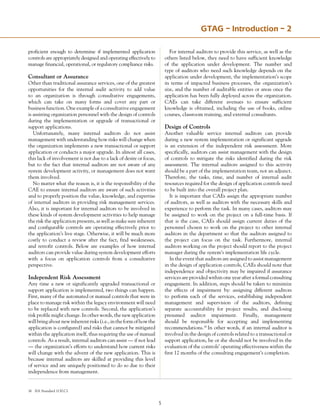 GTAG – Introduction – 2
proficient enough to determine if implemented application
controls are appropriately designed and operating effectively to
manage financial, operational, or regulatory compliance risks.
Consultant or Assurance
Other than traditional assurance services, one of the greatest
opportunities for the internal audit activity to add value
to an organization is through consultative engagements,
which can take on many forms and cover any part or
business function. One example of a consultative engagement
is assisting organization personnel with the design of controls
during the implementation or upgrade of transactional or
support applications.
Unfortunately, many internal auditors do not assist
management with understanding how risks will change when
the organization implements a new transactional or support
application or conducts a major upgrade. In almost all cases,
this lack of involvement is not due to a lack of desire or focus,
but to the fact that internal auditors are not aware of any
system development activity, or management does not want
them involved.
No matter what the reason is, it is the responsibility of the
CAE to ensure internal auditors are aware of such activities
and to properly position the value, knowledge, and expertise
of internal auditors in providing risk management services.
Also, it is important for internal auditors to be involved in
these kinds of system development activities to help manage
the risk the application presents, as well as make sure inherent
and configurable controls are operating effectively prior to
the application’s live stage. Otherwise, it will be much more
costly to conduct a review after the fact, find weaknesses,
and retrofit controls. Below are examples of how internal
auditors can provide value during system development efforts
with a focus on application controls from a consultative
perspective.
Independent Risk Assessment
Any time a new or significantly upgraded transactional or
support application is implemented, two things can happen.
First, many of the automated or manual controls that were in
place to manage risk within the legacy environment will need
to be replaced with new controls. Second, the application’s
risk profile might change. In other words, the new application
willbringaboutnewinherentrisks(i.e.,intheformofhowthe
application is configured) and risks that cannot be mitigated
within the application itself, thus requiring the use of manual
controls. As a result, internal auditors can assist — if not lead
— the organization’s efforts to understand how current risks
will change with the advent of the new application. This is
because internal auditors are skilled at providing this level
of service and are uniquely positioned to do so due to their
independence from management.
For internal auditors to provide this service, as well as the
others listed below, they need to have sufficient knowledge
of the application under development. The number and
type of auditors who need such knowledge depends on the
application under development, the implementation’s scope
in terms of impacted business processes, the organization’s
size, and the number of auditable entities or areas once the
application has been fully deployed across the organization.
CAEs can take different avenues to ensure sufficient
knowledge is obtained, including the use of books, online
courses, classroom training, and external consultants.
Design of Controls
Another valuable service internal auditors can provide
during a new system implementation or significant upgrade
is an extension of the independent risk assessment. More
specifically, auditors can assist management with the design
of controls to mitigate the risks identified during the risk
assessment. The internal auditors assigned to this activity
should be a part of the implementation team, not an adjunct.
Therefore, the tasks, time, and number of internal audit
resources required for the design of application controls need
to be built into the overall project plan.
It is important that CAEs assign the appropriate number
of auditors, as well as auditors with the necessary skills and
experience to perform the task. In many cases, auditors may
be assigned to work on the project on a full-time basis. If
that is the case, CAEs should assign current duties of the
personnel chosen to work on the project to other internal
auditors in the department so that the auditors assigned to
the project can focus on the task. Furthermore, internal
auditors working on the project should report to the project
manager during the system’s implementation life cycle.
In the event that auditors are assigned to assist management
in the design of application controls, CAEs should note that
independence and objectivity may be impaired if assurance
services are provided within one year after a formal consulting
engagement. In addition, steps should be taken to minimize
the effects of impairment by: assigning different auditors
to perform each of the services, establishing independent
management and supervision of the auditors, defining
separate accountability for project results, and disclosing
presumed auditor impairment. Finally, management
should be responsible for accepting and implementing
recommendations.16
In other words, if an internal auditor is
involved in the design of controls related to a transactional or
support application, he or she should not be involved in the
evaluation of the controls’ operating effectiveness within the
first 12 months of the consulting engagement’s completion.
16	 IIA Standard 1130.C1
 