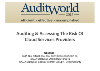 Auditing	&	Assessing	The	Risk	Of
Cloud	Services	Providers
Speaker :
Alan Yau Ti Dun CISA, CISM, CGEIT, CRISC, CISSP, CSXF, ITIL
ISACA Malaysia, Director 2015/2016
ISACA Malaysia, Special Interest Group 1, Cybersecurity
 