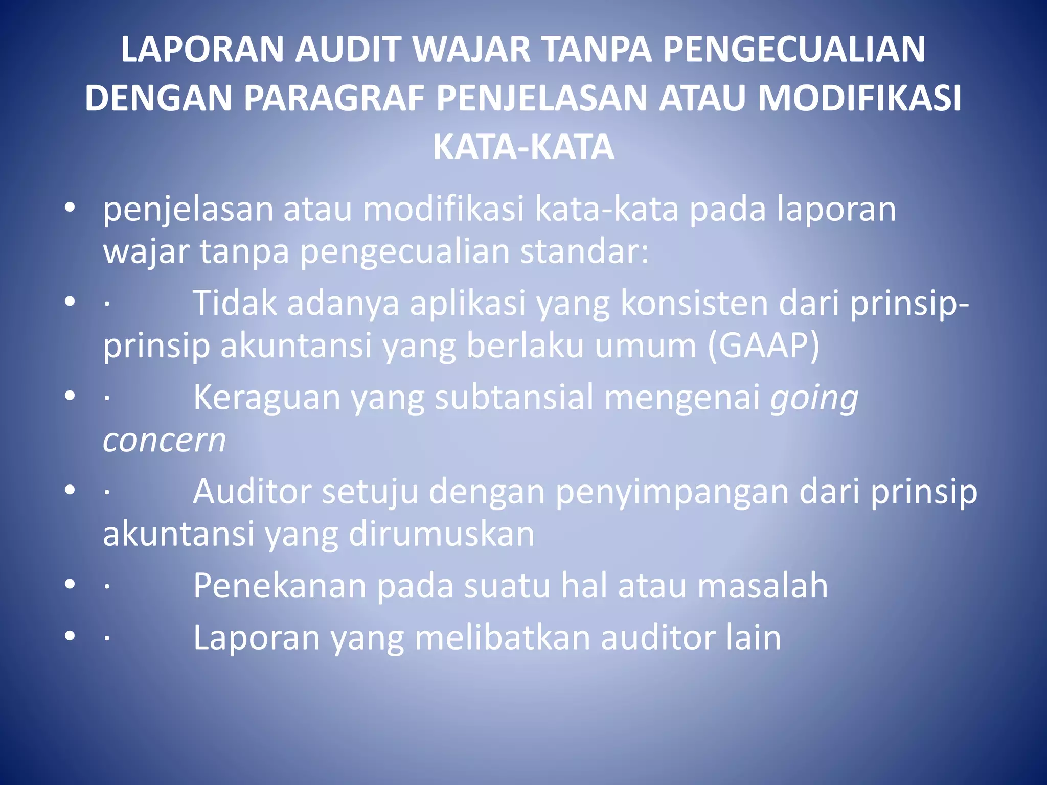 LAPORAN AUDIT WAJAR TANPA PENGECUALIAN
DENGAN PARAGRAF PENJELASAN ATAU MODIFIKASI
KATA-KATA
• penjelasan atau modifikasi kata-kata pada laporan
wajar tanpa pengecualian standar:
• · Tidak adanya aplikasi yang konsisten dari prinsip-
prinsip akuntansi yang berlaku umum (GAAP)
• · Keraguan yang subtansial mengenai going
concern
• · Auditor setuju dengan penyimpangan dari prinsip
akuntansi yang dirumuskan
• · Penekanan pada suatu hal atau masalah
• · Laporan yang melibatkan auditor lain
 