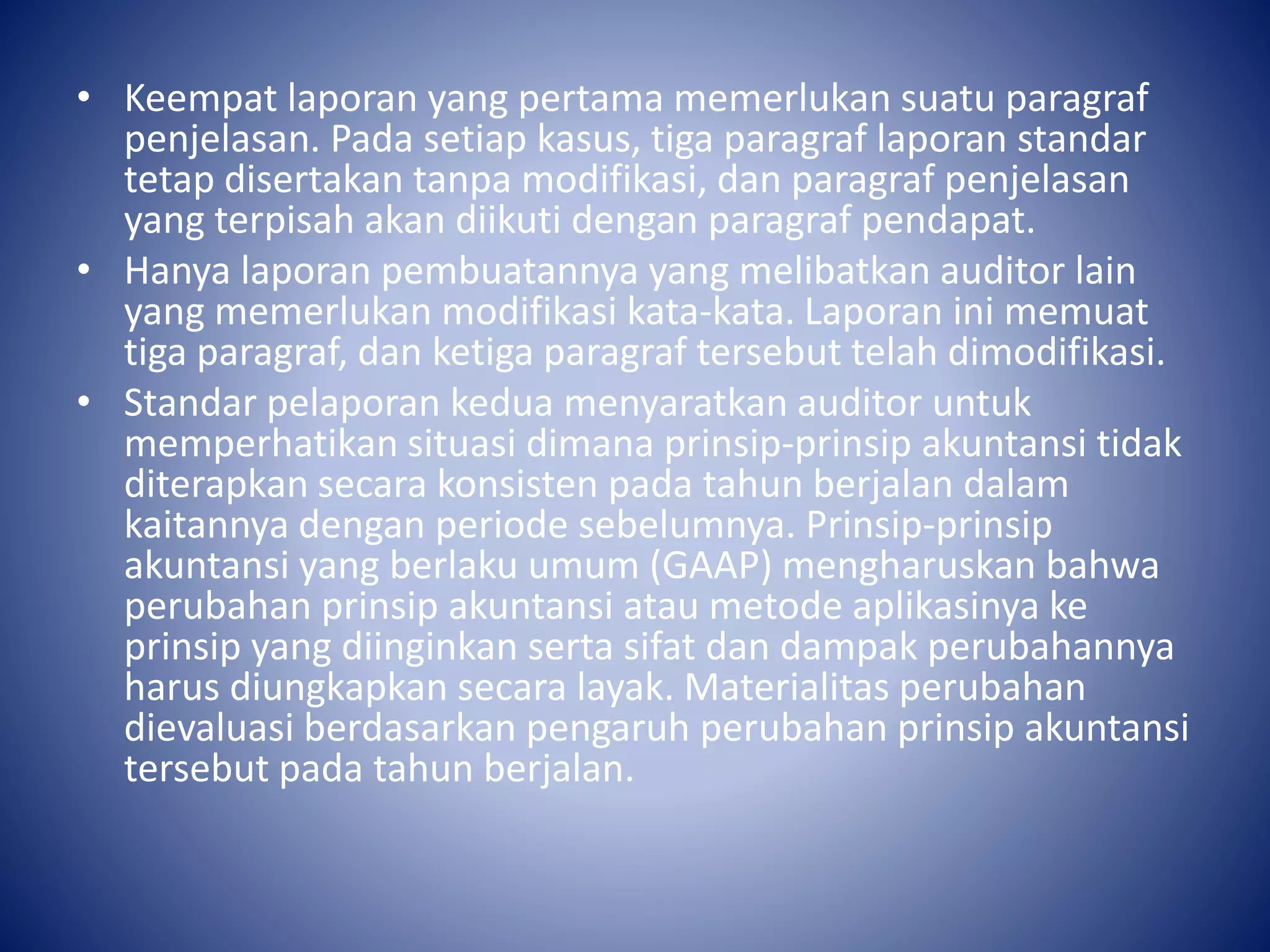 • Keempat laporan yang pertama memerlukan suatu paragraf
penjelasan. Pada setiap kasus, tiga paragraf laporan standar
tetap disertakan tanpa modifikasi, dan paragraf penjelasan
yang terpisah akan diikuti dengan paragraf pendapat.
• Hanya laporan pembuatannya yang melibatkan auditor lain
yang memerlukan modifikasi kata-kata. Laporan ini memuat
tiga paragraf, dan ketiga paragraf tersebut telah dimodifikasi.
• Standar pelaporan kedua menyaratkan auditor untuk
memperhatikan situasi dimana prinsip-prinsip akuntansi tidak
diterapkan secara konsisten pada tahun berjalan dalam
kaitannya dengan periode sebelumnya. Prinsip-prinsip
akuntansi yang berlaku umum (GAAP) mengharuskan bahwa
perubahan prinsip akuntansi atau metode aplikasinya ke
prinsip yang diinginkan serta sifat dan dampak perubahannya
harus diungkapkan secara layak. Materialitas perubahan
dievaluasi berdasarkan pengaruh perubahan prinsip akuntansi
tersebut pada tahun berjalan.
 