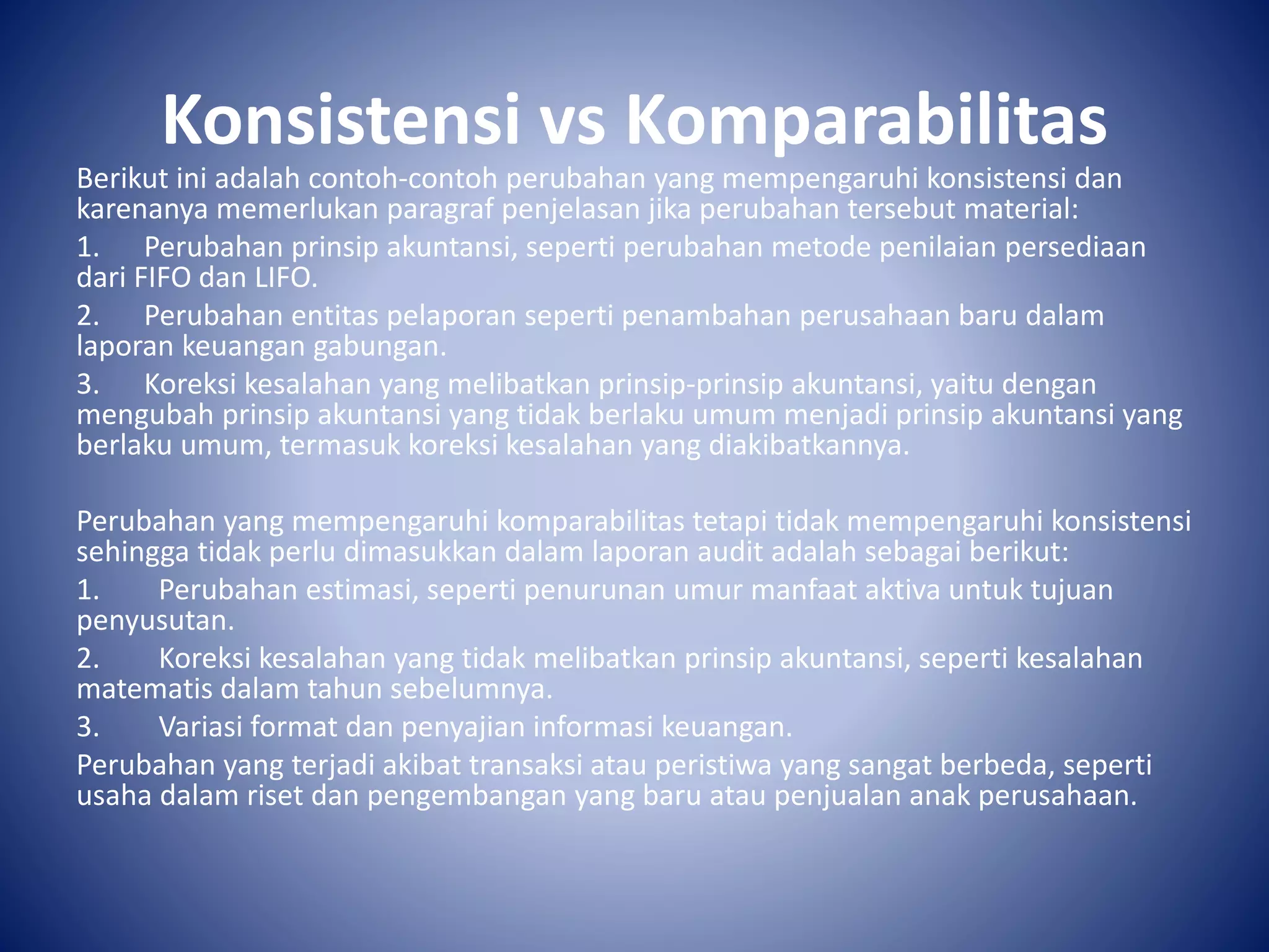 Konsistensi vs Komparabilitas
Berikut ini adalah contoh-contoh perubahan yang mempengaruhi konsistensi dan
karenanya memerlukan paragraf penjelasan jika perubahan tersebut material:
1. Perubahan prinsip akuntansi, seperti perubahan metode penilaian persediaan
dari FIFO dan LIFO.
2. Perubahan entitas pelaporan seperti penambahan perusahaan baru dalam
laporan keuangan gabungan.
3. Koreksi kesalahan yang melibatkan prinsip-prinsip akuntansi, yaitu dengan
mengubah prinsip akuntansi yang tidak berlaku umum menjadi prinsip akuntansi yang
berlaku umum, termasuk koreksi kesalahan yang diakibatkannya.
Perubahan yang mempengaruhi komparabilitas tetapi tidak mempengaruhi konsistensi
sehingga tidak perlu dimasukkan dalam laporan audit adalah sebagai berikut:
1. Perubahan estimasi, seperti penurunan umur manfaat aktiva untuk tujuan
penyusutan.
2. Koreksi kesalahan yang tidak melibatkan prinsip akuntansi, seperti kesalahan
matematis dalam tahun sebelumnya.
3. Variasi format dan penyajian informasi keuangan.
Perubahan yang terjadi akibat transaksi atau peristiwa yang sangat berbeda, seperti
usaha dalam riset dan pengembangan yang baru atau penjualan anak perusahaan.
 