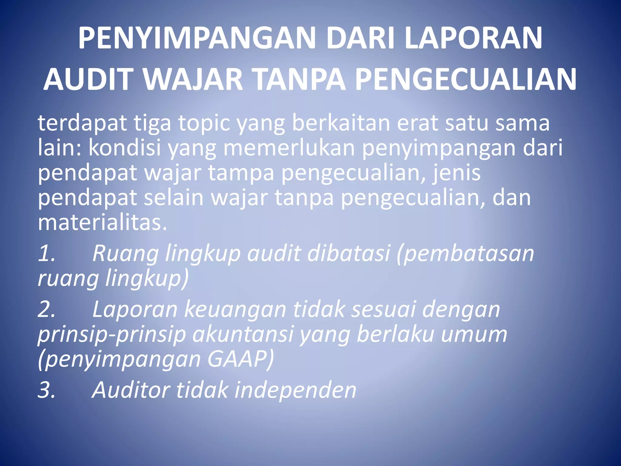 PENYIMPANGAN DARI LAPORAN
AUDIT WAJAR TANPA PENGECUALIAN
terdapat tiga topic yang berkaitan erat satu sama
lain: kondisi yang memerlukan penyimpangan dari
pendapat wajar tampa pengecualian, jenis
pendapat selain wajar tanpa pengecualian, dan
materialitas.
1. Ruang lingkup audit dibatasi (pembatasan
ruang lingkup)
2. Laporan keuangan tidak sesuai dengan
prinsip-prinsip akuntansi yang berlaku umum
(penyimpangan GAAP)
3. Auditor tidak independen
 