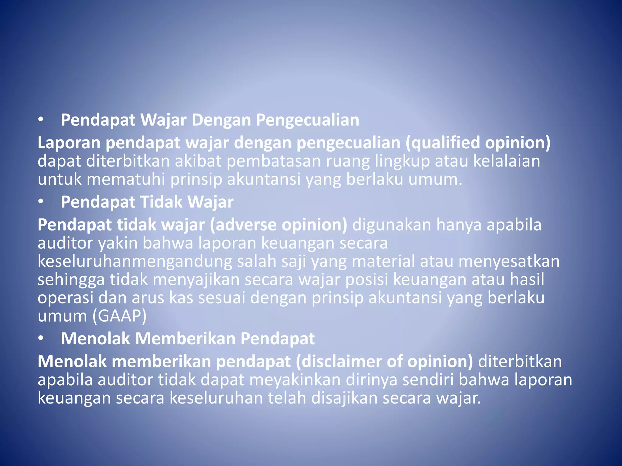 • Pendapat Wajar Dengan Pengecualian
Laporan pendapat wajar dengan pengecualian (qualified opinion)
dapat diterbitkan akibat pembatasan ruang lingkup atau kelalaian
untuk mematuhi prinsip akuntansi yang berlaku umum.
• Pendapat Tidak Wajar
Pendapat tidak wajar (adverse opinion) digunakan hanya apabila
auditor yakin bahwa laporan keuangan secara
keseluruhanmengandung salah saji yang material atau menyesatkan
sehingga tidak menyajikan secara wajar posisi keuangan atau hasil
operasi dan arus kas sesuai dengan prinsip akuntansi yang berlaku
umum (GAAP)
• Menolak Memberikan Pendapat
Menolak memberikan pendapat (disclaimer of opinion) diterbitkan
apabila auditor tidak dapat meyakinkan dirinya sendiri bahwa laporan
keuangan secara keseluruhan telah disajikan secara wajar.
 