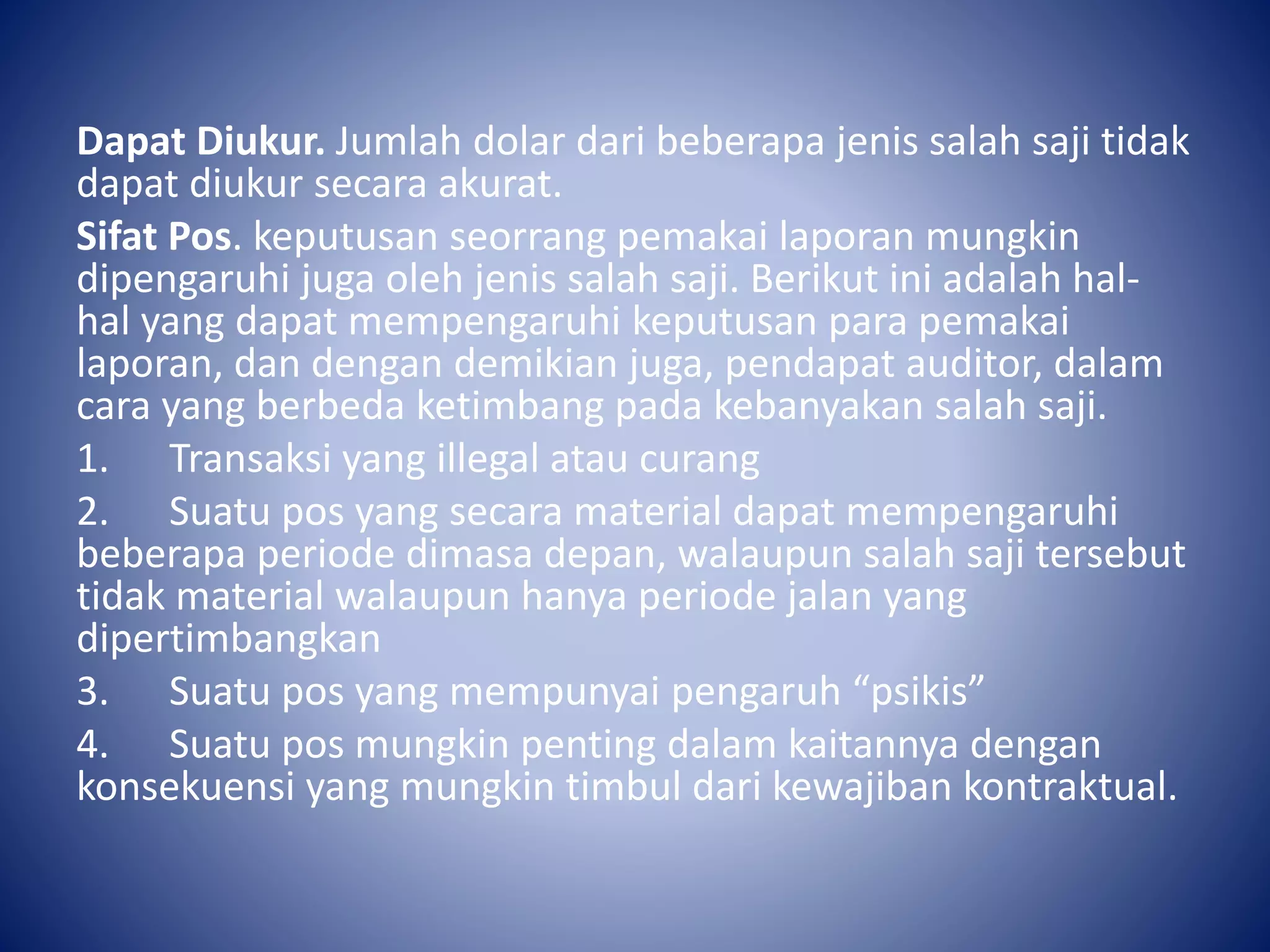 Dapat Diukur. Jumlah dolar dari beberapa jenis salah saji tidak
dapat diukur secara akurat.
Sifat Pos. keputusan seorrang pemakai laporan mungkin
dipengaruhi juga oleh jenis salah saji. Berikut ini adalah hal-
hal yang dapat mempengaruhi keputusan para pemakai
laporan, dan dengan demikian juga, pendapat auditor, dalam
cara yang berbeda ketimbang pada kebanyakan salah saji.
1. Transaksi yang illegal atau curang
2. Suatu pos yang secara material dapat mempengaruhi
beberapa periode dimasa depan, walaupun salah saji tersebut
tidak material walaupun hanya periode jalan yang
dipertimbangkan
3. Suatu pos yang mempunyai pengaruh “psikis”
4. Suatu pos mungkin penting dalam kaitannya dengan
konsekuensi yang mungkin timbul dari kewajiban kontraktual.
 