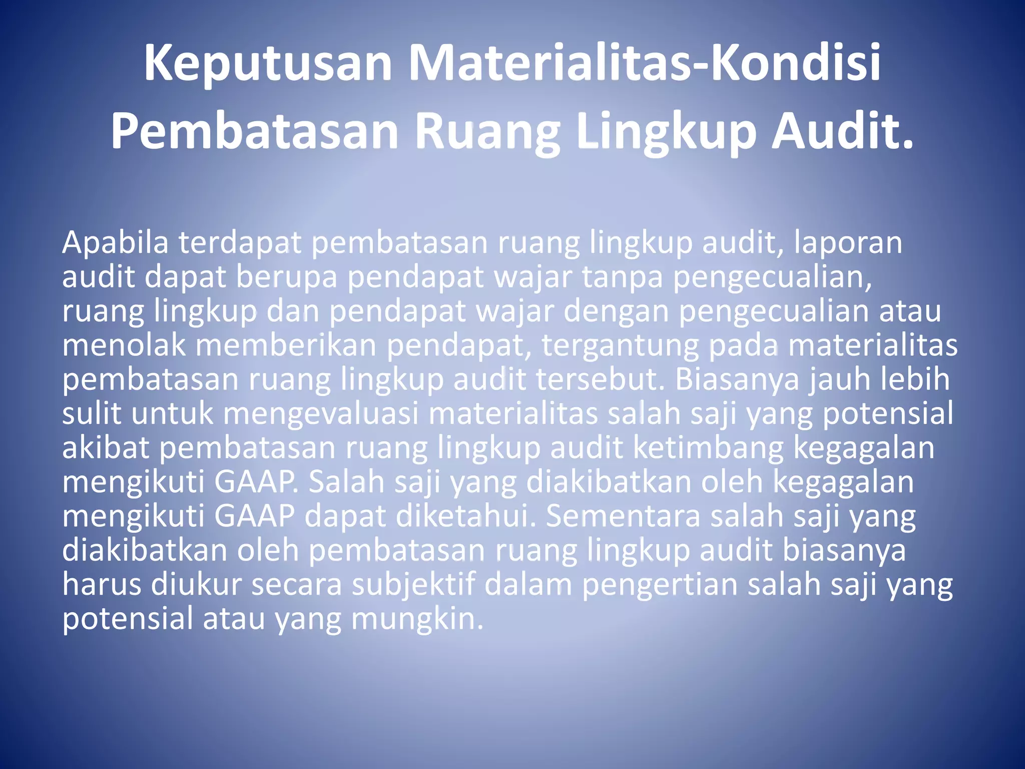 Keputusan Materialitas-Kondisi
Pembatasan Ruang Lingkup Audit.
Apabila terdapat pembatasan ruang lingkup audit, laporan
audit dapat berupa pendapat wajar tanpa pengecualian,
ruang lingkup dan pendapat wajar dengan pengecualian atau
menolak memberikan pendapat, tergantung pada materialitas
pembatasan ruang lingkup audit tersebut. Biasanya jauh lebih
sulit untuk mengevaluasi materialitas salah saji yang potensial
akibat pembatasan ruang lingkup audit ketimbang kegagalan
mengikuti GAAP. Salah saji yang diakibatkan oleh kegagalan
mengikuti GAAP dapat diketahui. Sementara salah saji yang
diakibatkan oleh pembatasan ruang lingkup audit biasanya
harus diukur secara subjektif dalam pengertian salah saji yang
potensial atau yang mungkin.
 