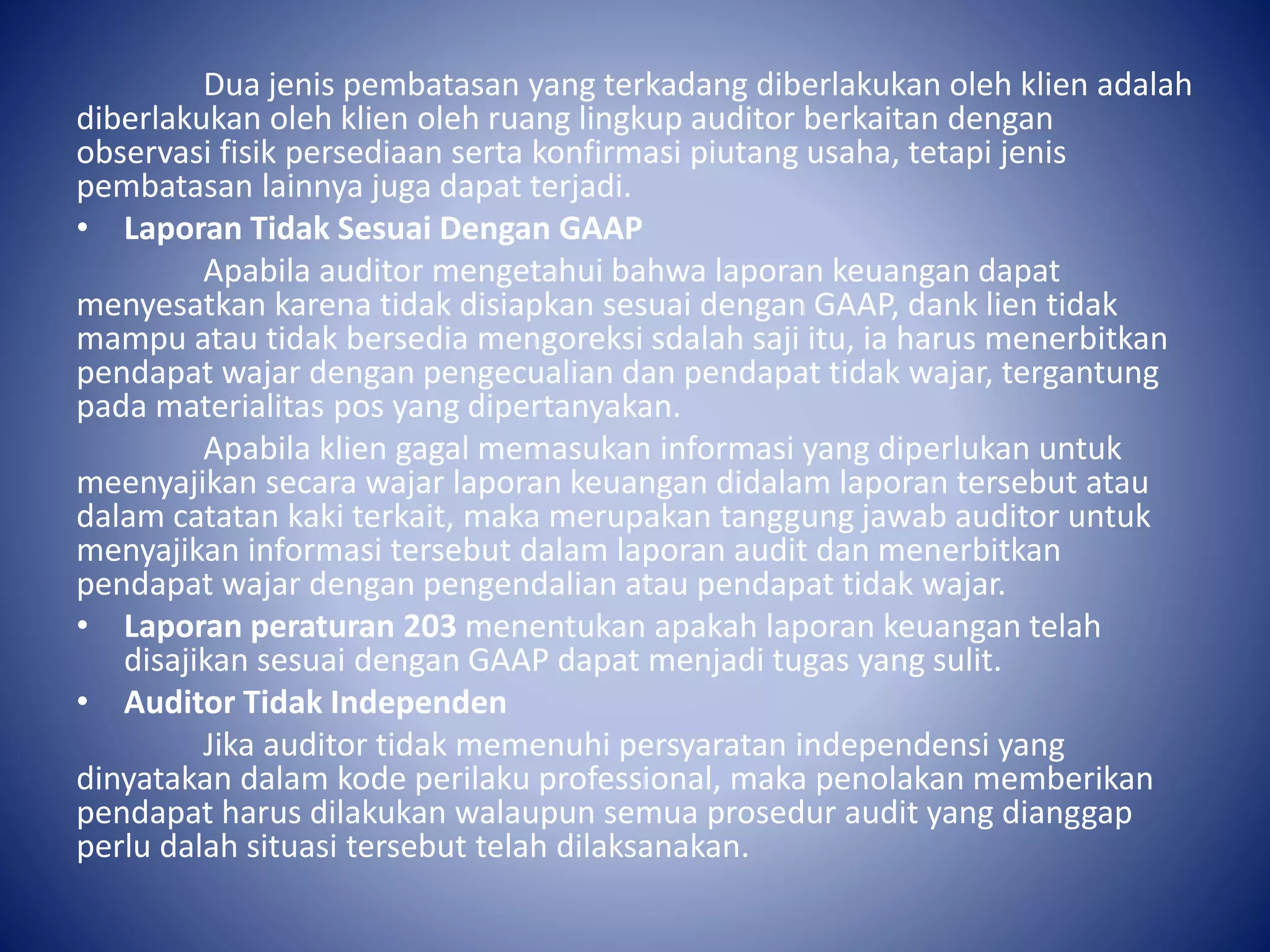 Dua jenis pembatasan yang terkadang diberlakukan oleh klien adalah
diberlakukan oleh klien oleh ruang lingkup auditor berkaitan dengan
observasi fisik persediaan serta konfirmasi piutang usaha, tetapi jenis
pembatasan lainnya juga dapat terjadi.
• Laporan Tidak Sesuai Dengan GAAP
Apabila auditor mengetahui bahwa laporan keuangan dapat
menyesatkan karena tidak disiapkan sesuai dengan GAAP, dank lien tidak
mampu atau tidak bersedia mengoreksi sdalah saji itu, ia harus menerbitkan
pendapat wajar dengan pengecualian dan pendapat tidak wajar, tergantung
pada materialitas pos yang dipertanyakan.
Apabila klien gagal memasukan informasi yang diperlukan untuk
meenyajikan secara wajar laporan keuangan didalam laporan tersebut atau
dalam catatan kaki terkait, maka merupakan tanggung jawab auditor untuk
menyajikan informasi tersebut dalam laporan audit dan menerbitkan
pendapat wajar dengan pengendalian atau pendapat tidak wajar.
• Laporan peraturan 203 menentukan apakah laporan keuangan telah
disajikan sesuai dengan GAAP dapat menjadi tugas yang sulit.
• Auditor Tidak Independen
Jika auditor tidak memenuhi persyaratan independensi yang
dinyatakan dalam kode perilaku professional, maka penolakan memberikan
pendapat harus dilakukan walaupun semua prosedur audit yang dianggap
perlu dalah situasi tersebut telah dilaksanakan.
 