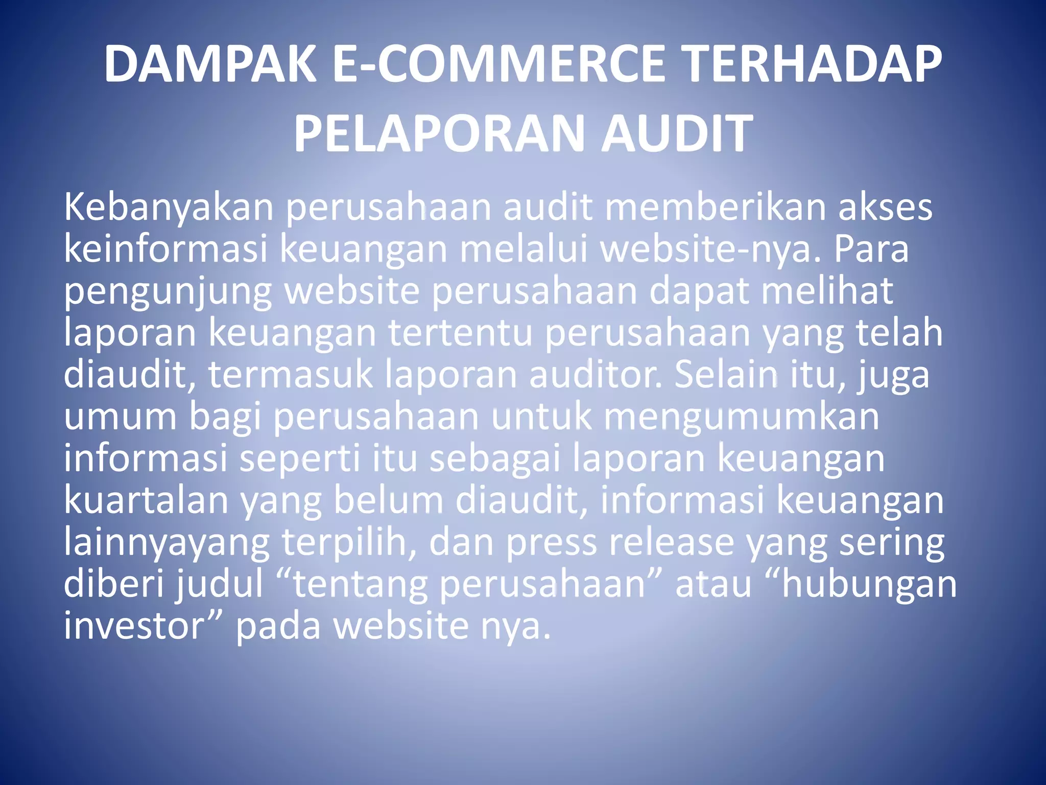 DAMPAK E-COMMERCE TERHADAP
PELAPORAN AUDIT
Kebanyakan perusahaan audit memberikan akses
keinformasi keuangan melalui website-nya. Para
pengunjung website perusahaan dapat melihat
laporan keuangan tertentu perusahaan yang telah
diaudit, termasuk laporan auditor. Selain itu, juga
umum bagi perusahaan untuk mengumumkan
informasi seperti itu sebagai laporan keuangan
kuartalan yang belum diaudit, informasi keuangan
lainnyayang terpilih, dan press release yang sering
diberi judul “tentang perusahaan” atau “hubungan
investor” pada website nya.
 