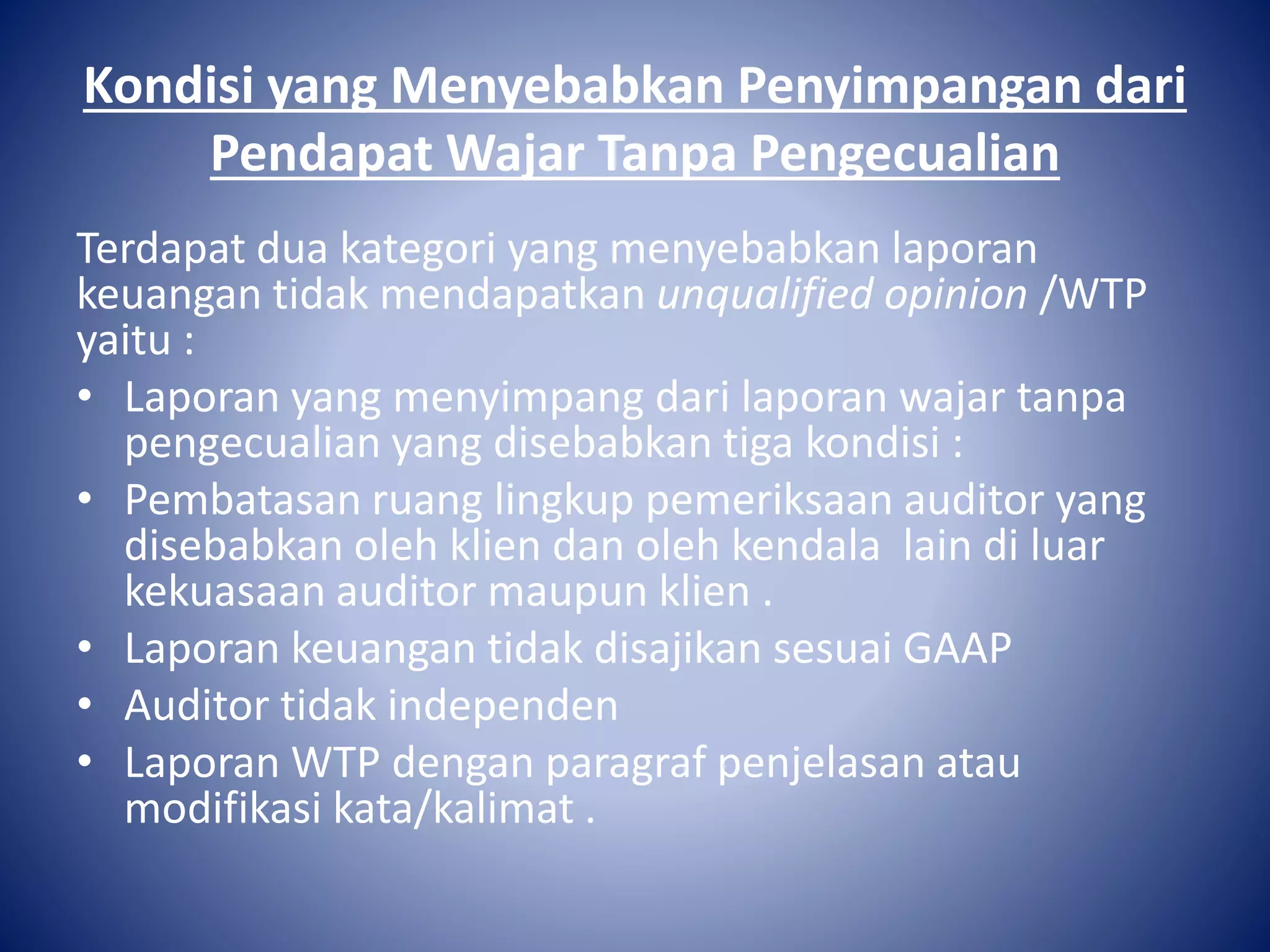 Kondisi yang Menyebabkan Penyimpangan dari
Pendapat Wajar Tanpa Pengecualian
Terdapat dua kategori yang menyebabkan laporan
keuangan tidak mendapatkan unqualified opinion /WTP
yaitu :
• Laporan yang menyimpang dari laporan wajar tanpa
pengecualian yang disebabkan tiga kondisi :
• Pembatasan ruang lingkup pemeriksaan auditor yang
disebabkan oleh klien dan oleh kendala lain di luar
kekuasaan auditor maupun klien .
• Laporan keuangan tidak disajikan sesuai GAAP
• Auditor tidak independen
• Laporan WTP dengan paragraf penjelasan atau
modifikasi kata/kalimat .
 
