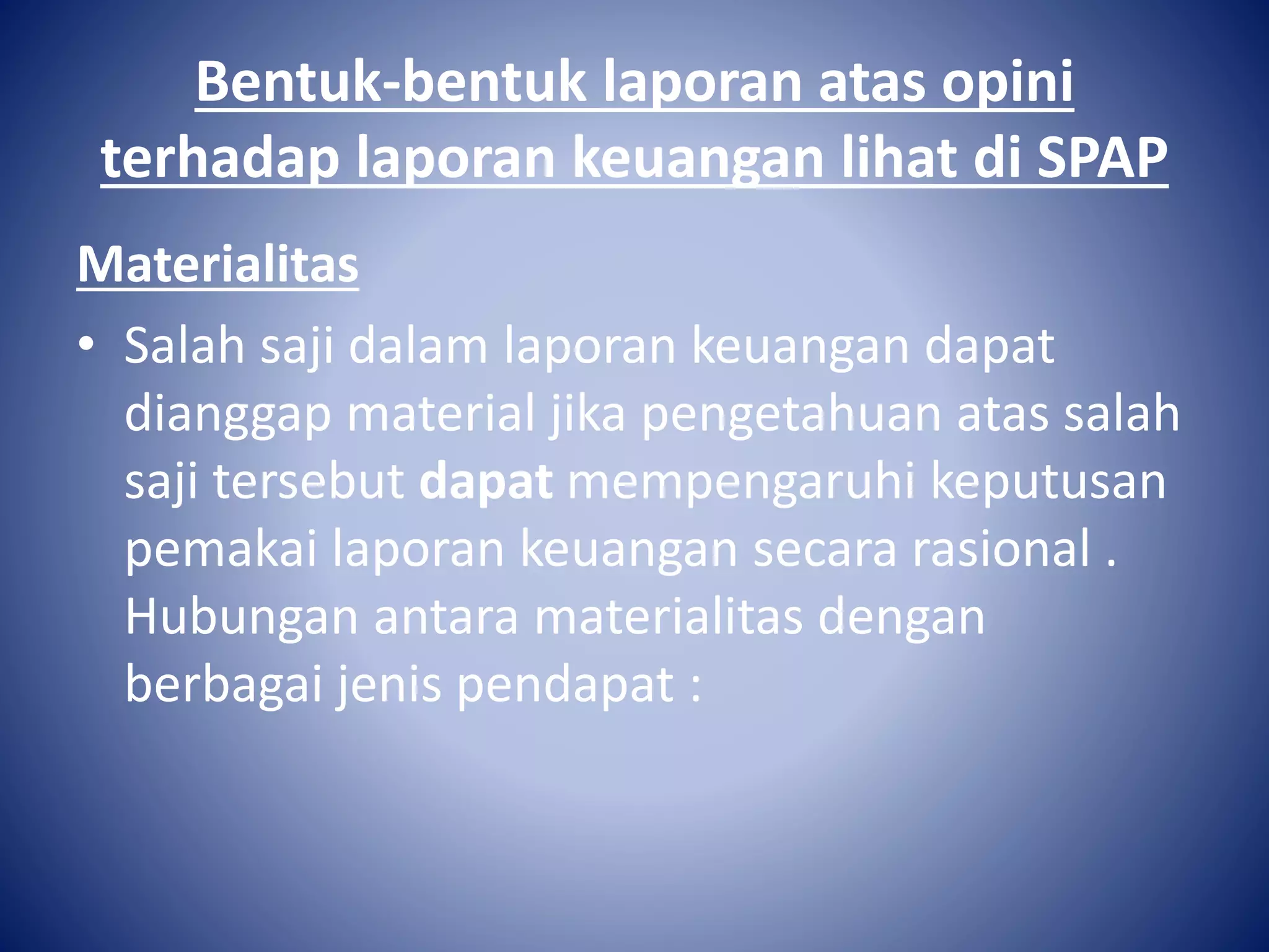 Bentuk-bentuk laporan atas opini
terhadap laporan keuangan lihat di SPAP
Materialitas
• Salah saji dalam laporan keuangan dapat
dianggap material jika pengetahuan atas salah
saji tersebut dapat mempengaruhi keputusan
pemakai laporan keuangan secara rasional .
Hubungan antara materialitas dengan
berbagai jenis pendapat :
 