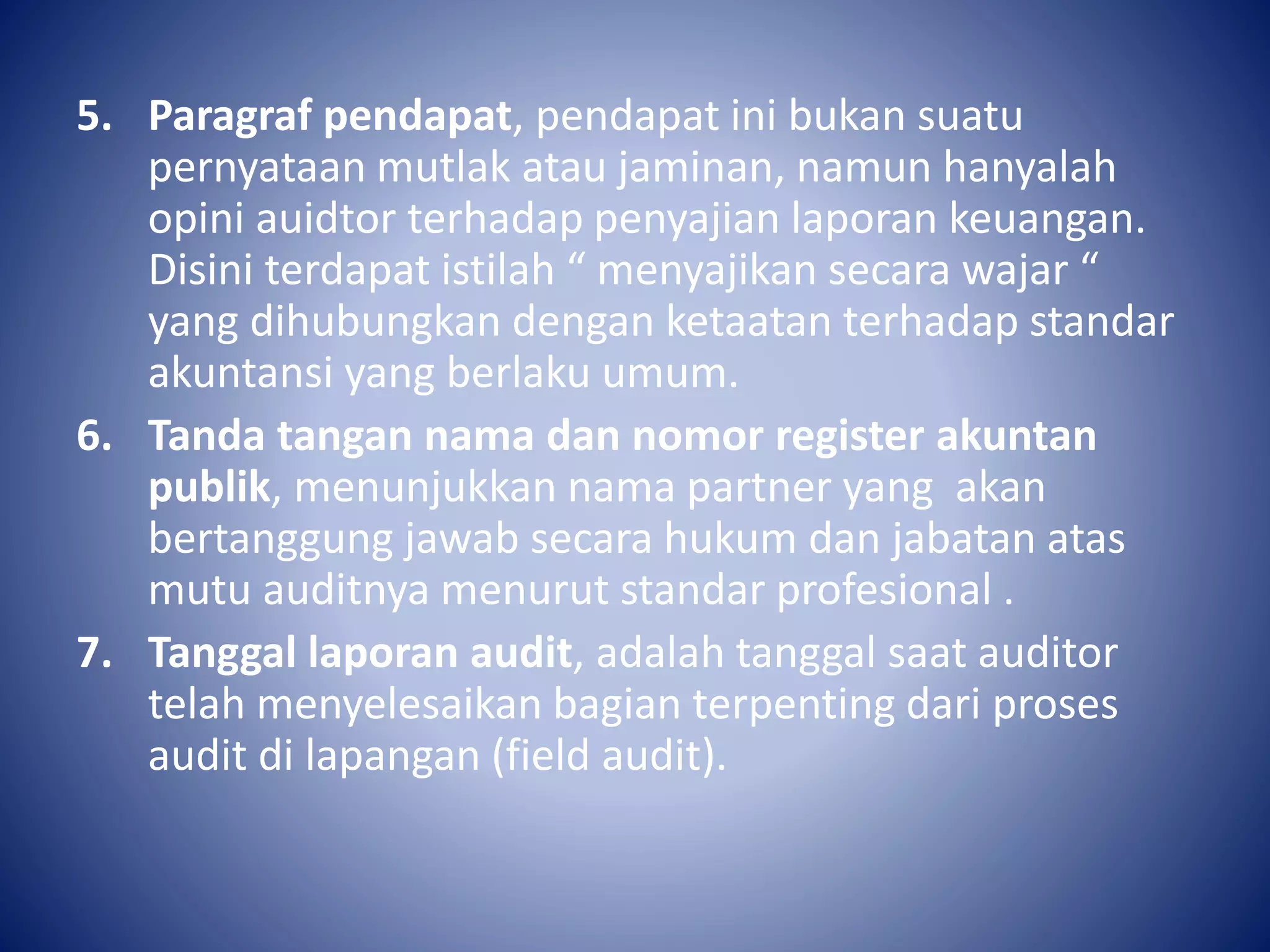 5. Paragraf pendapat, pendapat ini bukan suatu
pernyataan mutlak atau jaminan, namun hanyalah
opini auidtor terhadap penyajian laporan keuangan.
Disini terdapat istilah “ menyajikan secara wajar “
yang dihubungkan dengan ketaatan terhadap standar
akuntansi yang berlaku umum.
6. Tanda tangan nama dan nomor register akuntan
publik, menunjukkan nama partner yang akan
bertanggung jawab secara hukum dan jabatan atas
mutu auditnya menurut standar profesional .
7. Tanggal laporan audit, adalah tanggal saat auditor
telah menyelesaikan bagian terpenting dari proses
audit di lapangan (field audit).
 