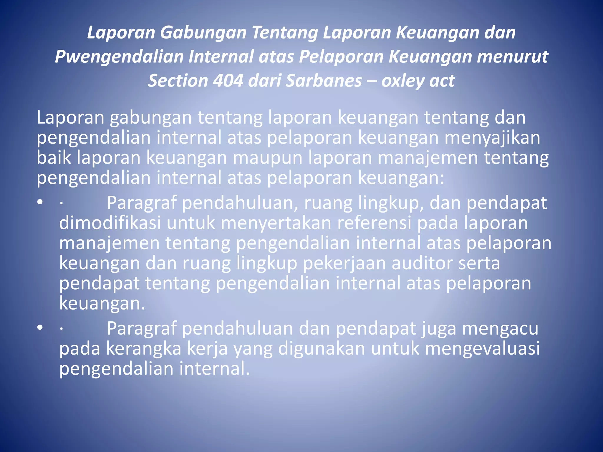 Laporan Gabungan Tentang Laporan Keuangan dan
Pwengendalian Internal atas Pelaporan Keuangan menurut
Section 404 dari Sarbanes – oxley act
Laporan gabungan tentang laporan keuangan tentang dan
pengendalian internal atas pelaporan keuangan menyajikan
baik laporan keuangan maupun laporan manajemen tentang
pengendalian internal atas pelaporan keuangan:
• · Paragraf pendahuluan, ruang lingkup, dan pendapat
dimodifikasi untuk menyertakan referensi pada laporan
manajemen tentang pengendalian internal atas pelaporan
keuangan dan ruang lingkup pekerjaan auditor serta
pendapat tentang pengendalian internal atas pelaporan
keuangan.
• · Paragraf pendahuluan dan pendapat juga mengacu
pada kerangka kerja yang digunakan untuk mengevaluasi
pengendalian internal.
 