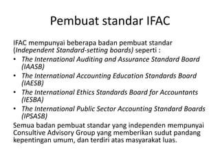 Pembuat standar IFAC
IFAC mempunyai beberapa badan pembuat standar
(Independent Standard-setting boards) seperti :
• The International Auditing and Assurance Standard Board
(IAASB)
• The International Accounting Education Standards Board
(IAESB)
• The International Ethics Standards Board for Accountants
(IESBA)
• The International Public Sector Accounting Standard Boards
(IPSASB)
Semua badan pembuat standar yang independen mempunyai
Consultive Advisory Group yang memberikan sudut pandang
kepentingan umum, dan terdiri atas masyarakat luas.
 