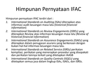 Himpunan Pernyataan IFAC
Himpunan pernyataan IFAC terdiri dari :
1. International Standards on Auditing (ISAs) diterapkan atas
informasi audit keuangan masa lalu (historical financial
information)
2. International Standards on Review Engagements (ISREs) yang
diterapkan Review atas informasi keuangan masa lalu (Review of
historical financial information)
3. International Standards on Assurance Engagements (ISAEs) yang
diterapkan dalam penugasan asurans yang berkenaan dengan
bukan hal-hal informasi keuangan masa lalu.
4. International Standards on Related Service (ISRSs) perikatan
kompilasi, perikatan yang menerapkan prosedur yang disepakati
dan perikatan lainnya terkait yang ditetapkan IAASB
5. International Standards on Quality Controls (ISQCs) yang
ditetapkan semua jasa dalam lingkup ISAs, ISAEs, dan ISRSs.
 