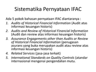 Sistematika Pernyataan IFAC
Ada 5 pokok bahasan pernyataan IFAC diantaranya :
1. Audits of Historical Financial Information (Audit atas
informasi keuangan historis)
2. Audits and Review of Historical Financial Information
(Audit dan review atas informasi keuangan historis)
3. Assurance Engagements other than Audits or Review
of Historical Financial Information (penugasan
asurans yang buka merupakan audit atau review atas
informasi keuangan historis)
4. Related Services (jasa-jasa terkait)
5. International Standards on Quality Controls (atandar
internasional mengenai pengendalian mutu.
 