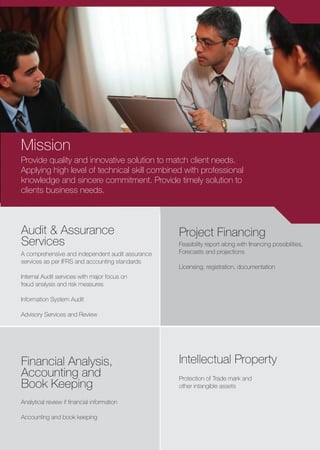 Provide quality and innovative solution to match client needs.
Applying high level of technical skill combined with professional
knowledge and sincere commitment. Provide timely solution to
clients business needs.
Audit & Assurance
Services
Project Financing
Financial Analysis,
Accounting and
Book Keeping
Intellectual Property
Protection of Trade mark and
other intangible assets
A comprehensive and independent audit assurance
services as per IFRS and accounting standards
Internal Audit services with major focus on
fraud analysis and risk measures
Information System Audit
Advisory Services and Review
Analytical review if ﬁnancial information
Accounting and book keeping
Feasibility report along with ﬁnancing possibilities,
Forecasts and projections
Licensing, registration, documentation
Mission
 