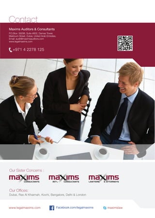 +971 4 2278 125
www.legalmaxims.com maximslawFacebook.com/legalmaxims
Our Sister Concerns :
Our Oﬃces:
Contact
Dubai, Ras Al Khaimah, Kochi, Bangalore, Delhi & London
Maxims Auditors & Consultants
P.O.Box: 39298, Suite #602, Damas Tower,
Maktoum Street, Dubai, United Arab Emirates.
Email: audit@maximsauditors.com
www.legalmaxims.com
CONSULTANTS CONSULTANTSINT’L LAWYERS & ATTORNEYS
 