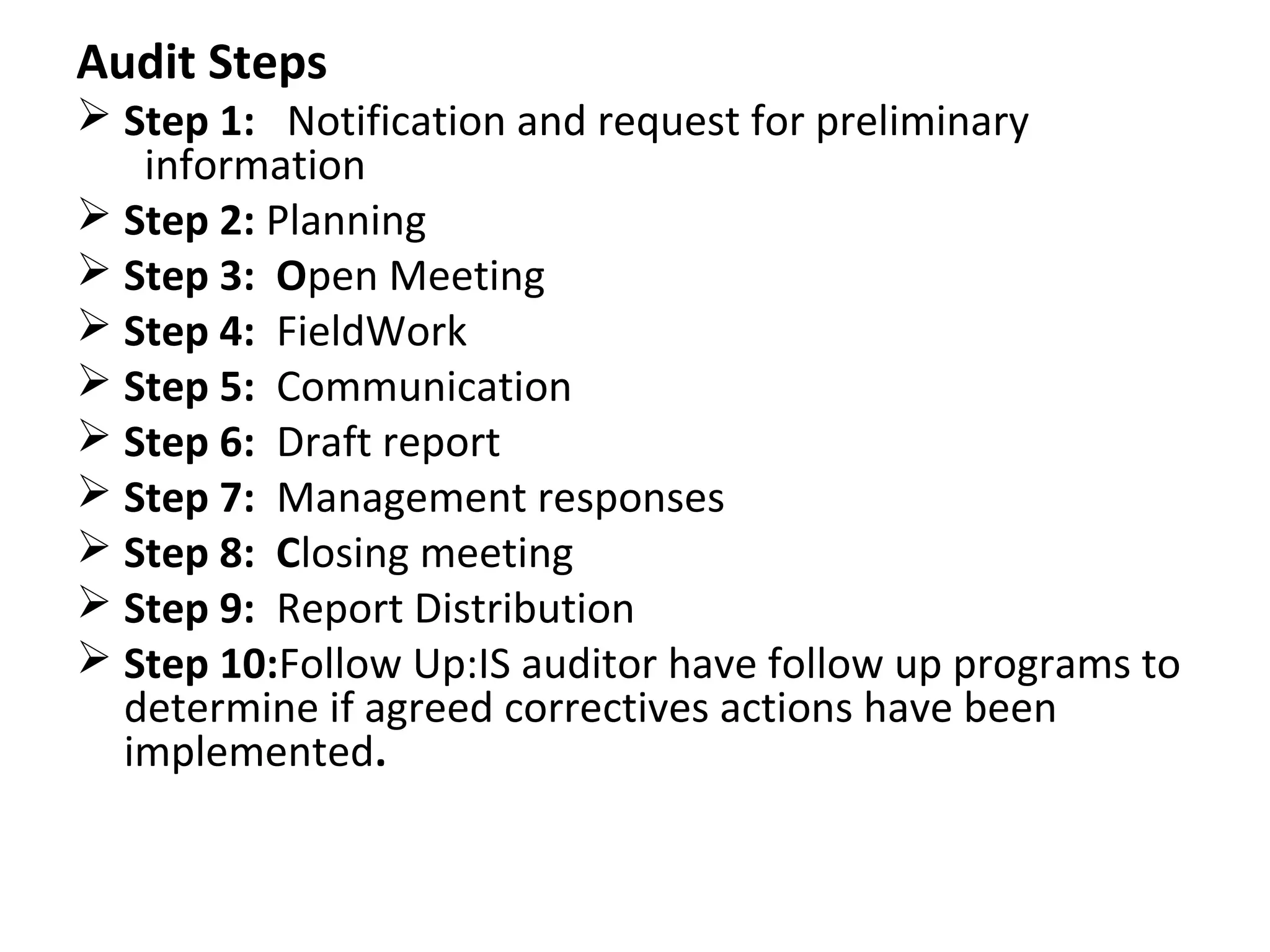 Audit Steps
 Step 1: Notification and request for preliminary
information
 Step 2: Planning
 Step 3: Open Meeting
 Step 4: FieldWork
 Step 5: Communication
 Step 6: Draft report
 Step 7: Management responses
 Step 8: Closing meeting
 Step 9: Report Distribution
 Step 10:Follow Up:IS auditor have follow up programs to
determine if agreed correctives actions have been
implemented.
 
