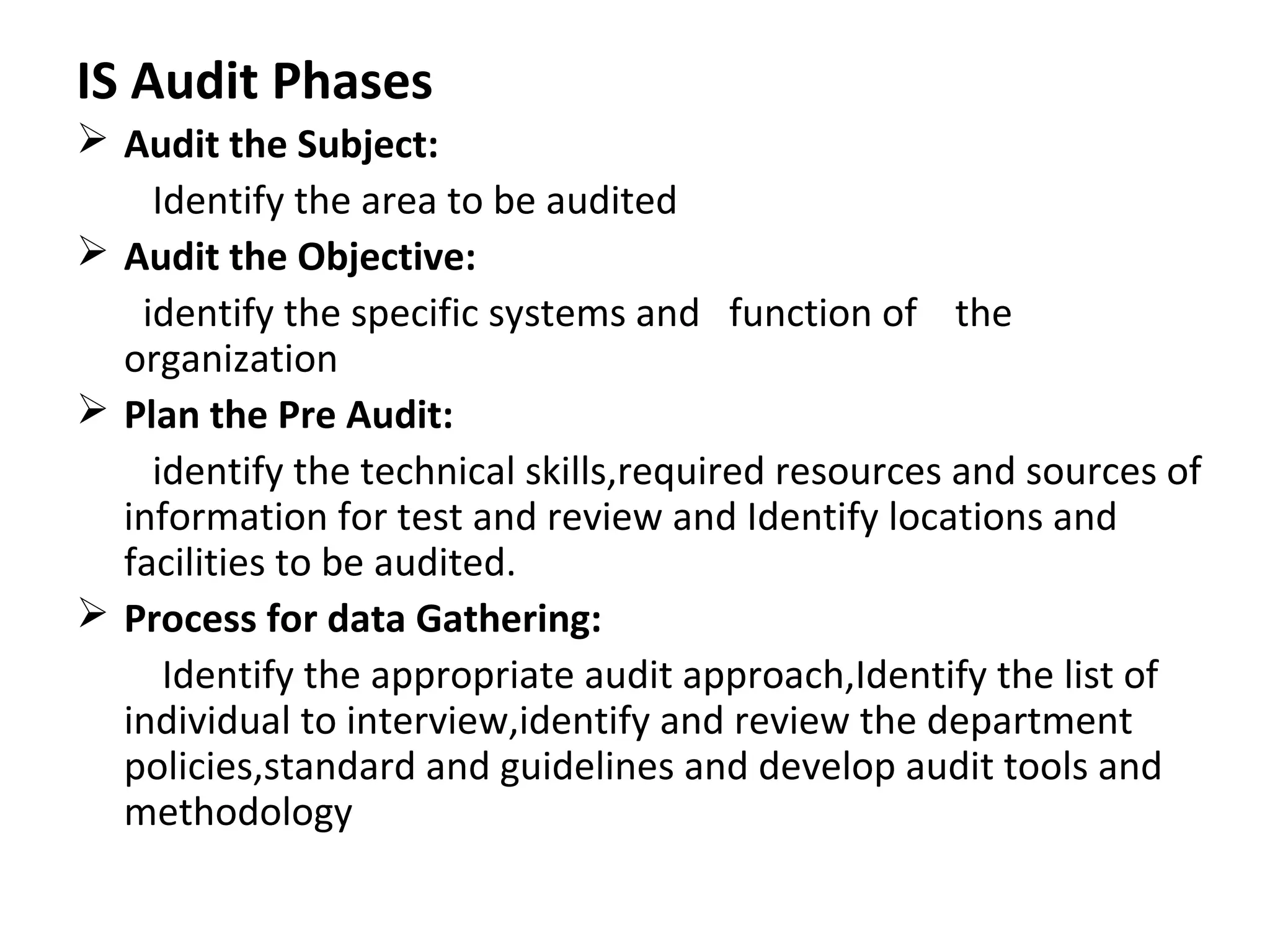 IS Audit Phases
 Audit the Subject:
Identify the area to be audited
 Audit the Objective:
identify the specific systems and function of the
organization
 Plan the Pre Audit:
identify the technical skills,required resources and sources of
information for test and review and Identify locations and
facilities to be audited.
 Process for data Gathering:
Identify the appropriate audit approach,Identify the list of
individual to interview,identify and review the department
policies,standard and guidelines and develop audit tools and
methodology
 