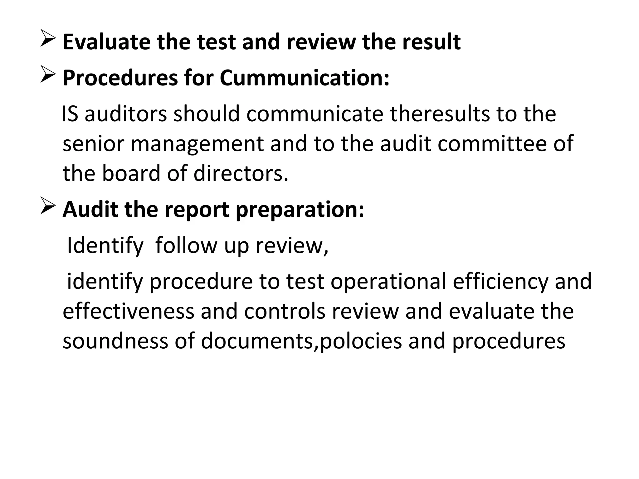  Evaluate the test and review the result
 Procedures for Cummunication:
IS auditors should communicate theresults to the
senior management and to the audit committee of
the board of directors.
 Audit the report preparation:
Identify follow up review,
identify procedure to test operational efficiency and
effectiveness and controls review and evaluate the
soundness of documents,polocies and procedures
 