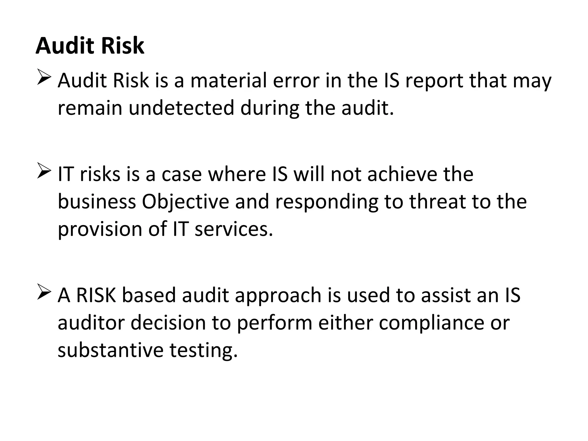 Audit Risk
 Audit Risk is a material error in the IS report that may
remain undetected during the audit.
 IT risks is a case where IS will not achieve the
business Objective and responding to threat to the
provision of IT services.
 A RISK based audit approach is used to assist an IS
auditor decision to perform either compliance or
substantive testing.
 